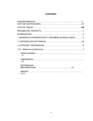 CONTENIDO
AGRADECIMIENTOS…………………………………………………………………..V
LISTA DE ILUSTRACIONES…………………………………………………………..VII
LISTA DE TABLAS……………………………………………………………………..VIII
RESUMEN DEL PROYECTO……………………………………………………………1
INTRODUCCIÓN………………………………………………………………………….2
1. DESARROLLO PRESENTACIÓN Y DISCUSIÒN DE RESULTADOS…….....…3
1.1 METODOLOGÍA DE TRABAJO…………………………………………………..4-5
1.2 CITACIÓN Y REFERENCIAS……………………………………………………….6
1.2.3 Referencia de Elementos…………………..…………………………………….7
CONCLUSIONES………………………………………………………………………
…9
CIBERGRAFIA…………………………………………………………………………
..10
REFERENCIAS
BIBLIOGRAFICAS…………………………………………………..10
ANEXOS………………………………………………………………………………
10-11
v
 
