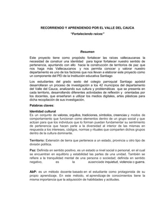 RECORRIENDO Y APRENDIENDO POR EL VALLE DEL CAUCA
“Fortaleciendo raíces”
Resumen
Este proyecto tiene como propósito fortalecer las raíces vallecaucanas la
necesidad de construir una identidad para lograr fortalecer nuestro sentido de
pertenencia, apuntando con ello hacia la construcción de territorios de paz que
nos haga más Vallecaucanos y nos permita conocer y valorar nuestro
departamento es uno de los factores que nos llevan a elaborar este proyecto como
un componente del PEI de la Institución educativa Santiago
Los estudiantes del grado sexto del colegio parroquial Santiago apóstol
desarrollaran un proceso de investigación a los 42 municipios del departamento
del Valle del Cauca, analizando sus cultura y problemáticas que se presenta en
cada territorio, desarrollando diferentes actividades de reflexión y orientadas por
los docentes, que enseñaran a utilizar los medios digitales, artes plásticas para
dicha recopilación de sus investigación.
Palabras claves:
Identidad cultural
Es un conjunto de valores, orgullos, tradiciones, símbolos, creencias y modos de
comportamiento que funcionan como elementos dentro de un grupo social y que
actúan para que los individuos que lo forman puedan fundamentar su sentimiento
de pertenencia que hacen parte a la diversidad al interior de las mismas en
respuesta a los intereses, códigos, normas y rituales que comparten dichos grupos
dentro de la cultura dominante.
Territorio: Extensión de tierra que pertenece a un estado, provincia u otro tipo de
división política.
Paz: Definida en sentido positivo, es un estado a nivel social o personal, en el cual
se encuentran en equilibrio y estabilidad las partes de una unidad. También se
refiere a la tranquilidad mental de una persona o sociedad; definida en sentido
negativo, es la ausenciade inquietud, violencia o guerra.
AbP: es un método docente basado en el estudiante como protagonista de su
propio aprendizaje. En este método, el aprendizaje de conocimientos tiene la
misma importancia que la adquisición de habilidades y actitudes.
 