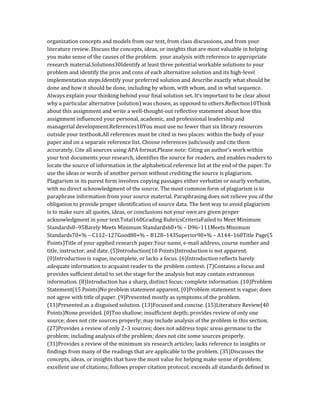 organization concepts and models from our text, from class discussions, and from your
literature review. Discuss the concepts, ideas, or insights that are most valuable in helping
you make sense of the causes of the problem. your analysis with reference to appropriate
research material.Solutions30Identify at least three potential workable solutions to your
problem and identify the pros and cons of each alternative solution and its high-level
implementation steps.Identify your preferred solution and describe exactly what should be
done and how it should be done, including by whom, with whom, and in what sequence.
Always explain your thinking behind your final solution set. It’s important to be clear about
why a particular alternative (solution) was chosen, as opposed to others.Reflection10Think
about this assignment and write a well-thought-out reflective statement about how this
assignment influenced your personal, academic, and professional leadership and
managerial development.References10You must use no fewer than six library resources
outside your textbook.All references must be cited in two places: within the body of your
paper and on a separate reference list. Choose references judiciously and cite them
accurately. Cite all sources using APA format.Please note: Citing an author’s work within
your text documents your research, identifies the source for readers, and enables readers to
locate the source of information in the alphabetical reference list at the end of the paper. To
use the ideas or words of another person without crediting the source is plagiarism.
Plagiarism in its purest form involves copying passages either verbatim or nearly verbatim,
with no direct acknowledgment of the source. The most common form of plagiarism is to
paraphrase information from your source material. Paraphrasing does not relieve you of the
obligation to provide proper identification of source data. The best way to avoid plagiarism
is to make sure all quotes, ideas, or conclusions not your own are given proper
acknowledgment in your text.Total160Grading RubricsCriteriaFailed to Meet Minimum
Standards0–95Barely Meets Minimum Standards60+% – D96–111Meets Minimum
Standards70+% – C112–127Good80+% – B128–143Superior90+% – A144–160Title Page(5
Points)Title of your applied research paper.Your name, e-mail address, course number and
title, instructor, and date. (5)Introduction(10 Points)Introduction is not apparent.
(0)Introduction is vague, incomplete, or lacks a focus. (6)Introduction reflects barely
adequate information to acquaint reader to the problem context. (7)Contains a focus and
provides sufficient detail to set the stage for the analysis but may contain extraneous
information. (8)Introduction has a sharp, distinct focus; complete information. (10)Problem
Statement(15 Points)No problem statement apparent. (0)Problem statement is vague; does
not agree with title of paper. (9)Presented mostly as symptoms of the problem.
(11)Presented as a disguised solution. (13)Focused and concise. (15)Literature Review(40
Points)None provided. (0)Too shallow; insufficient depth; provides review of only one
source; does not cite sources properly; may include analysis of the problem in this section.
(27)Provides a review of only 2–3 sources; does not address topic areas germane to the
problem; including analysis of the problem; does not cite some sources properly.
(31)Provides a review of the minimum six research articles; lacks reference to insights or
findings from many of the readings that are applicable to the problem. (35)Discusses the
concepts, ideas, or insights that have the most value for helping make sense of problem;
excellent use of citations; follows proper citation protocol; exceeds all standards defined in
 