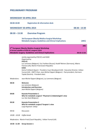 1
PRELIMINARY	
  PROGRAM	
  
	
  
	
  
WEDNESDAY	
  30	
  APRIL	
  2014	
  
	
  
08:00-­‐18:00	
   	
   Registration	
  &	
  Information	
  desk	
  
	
  
WEDNESDAY	
  30	
  APRIL	
  2014	
  	
   	
   	
   	
   	
   	
   	
  	
  	
  	
  	
  	
  	
  	
  	
  	
  	
  08:30	
  -­‐	
  13:30	
  
	
  
08:30	
  –	
  13:30	
   Overview	
  Program	
  
	
  
3rd	
  European	
  Obesity	
  Medico-­‐Surgical	
  Workshop	
  	
  	
  
	
   Metabolic	
  Surgery:	
  Guidelines	
  and	
  Clinical	
  Implications	
   	
  	
  	
  	
  	
  	
  	
  	
  	
  	
  	
  	
  	
  	
  	
  	
  	
  	
  	
  	
  	
  	
  	
  	
  	
  	
  	
  	
  	
  	
  (ARC)	
  
	
  
ARC	
  
3rd
	
  European	
  Obesity	
  Medico-­‐Surgical	
  Workshop	
  
A	
  formal	
  satellite	
  of	
  IFSO-­‐EC	
  congress	
  2014	
  
Metabolic	
  Surgery:	
  Guidelines	
  and	
  Clinical	
  Implications	
  	
   	
   	
   	
   	
  	
  	
  	
  	
  	
  	
  08:30-­‐13:30	
  
	
  
Jointly	
  organized	
  by	
  IFSO-­‐EC	
  and	
  EASO	
  
Organized	
  by	
  	
  
IFSO-­‐EC:	
  	
  
Luc	
  Lemmens	
  (Belgium),	
  Yuri	
  Yashkov	
  (Russia),	
  Rudolf	
  Weiner	
  (Germany),	
  Alberic	
  
Fiennes	
  (UK),	
  Martin	
  Fried	
  (Czech	
  Republic)	
  	
  
EASO:	
  	
  
Gema	
  Frühbeck	
  (Spain)	
  -­‐	
  President,	
  Euan	
  Woodward	
  (UK)	
  -­‐	
  Executive	
  Director,	
  Volkan	
  
Yumuk	
  (UK)	
  -­‐	
  OMTF	
  Chair,	
  Jean-­‐Michel	
  Oppert	
  (Belgium)	
  -­‐	
  Past	
  president,	
  Hermann	
  
Toplak	
  (Austria)	
  -­‐	
  President	
  elect	
  
	
  
Moderators:	
  	
   Jean-­‐Michel	
  Oppert	
  (Belgium),	
  Luc	
  Lemmens	
  (Belgium)	
  
	
  
08:30	
   	
   Welcome	
  	
  
	
   	
   Luc	
  Lemmens	
  (Belgium)	
  	
   	
   	
   	
  
	
   	
   Introduction	
  and	
  Overview	
  	
  	
  	
  	
  
	
   	
   Jean-­‐Michel	
  Oppert	
  (Belgium)	
  
	
  
09:00	
   	
   Keynote	
  Presentation	
  1	
  
	
   	
   Who	
  for	
  metabolic	
  surgery?	
  	
  Physician’s/	
  diabetologist’s	
  view	
  
	
   	
   Luc	
  Van	
  Gaal	
  (Belgium)	
  
	
  
09:30	
  	
   	
   Keynote	
  Presentation	
  2	
  	
  	
  	
  	
  	
  	
  	
  	
  	
  	
  	
  	
  	
  	
  	
  	
  	
  	
   	
  
	
   	
   Who	
  for	
  metabolic	
  surgery?	
  Surgeon´s	
  view	
  
	
   	
   Luigi	
  Angrisani	
  	
  (Italy)	
  
	
  
09:50	
  	
   	
   Discussion	
  
	
  
10:00	
  –	
  10:30	
  	
   Coffee	
  break	
  
	
   	
   	
  
Moderators:	
  	
  Martin	
  Fried	
  (Czech	
  Republic),	
  	
  Volkan	
  Yumuk	
  (UK)	
  
	
  
10:30	
  -­‐	
  11:30	
   Group	
  Session	
  1	
  	
  	
   	
   	
   	
  
 
