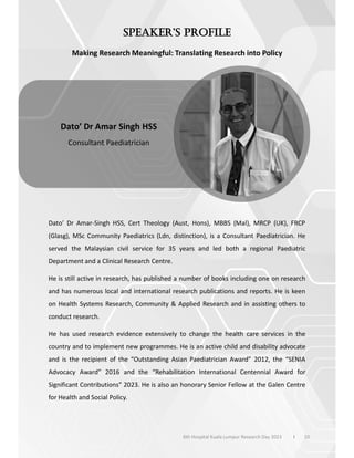Making Research Meaningful: Translating Research into Policy
Dato’ Dr Amar-Singh HSS, Cert Theology (Aust, Hons), MBBS (Mal), MRCP (UK), FRCP
(Glasg), MSc Community Paediatrics (Ldn, distinction), is a Consultant Paediatrician. He
served the Malaysian civil service for 35 years and led both a regional Paediatric
Department and a Clinical Research Centre.
He is still active in research, has published a number of books including one on research
and has numerous local and international research publications and reports. He is keen
on Health Systems Research, Community & Applied Research and in assisting others to
conduct research.
He has used research evidence extensively to change the health care services in the
country and to implement new programmes. He is an active child and disability advocate
and is the recipient of the “Outstanding Asian Paediatrician Award” 2012, the “SENIA
Advocacy Award” 2016 and the “Rehabilitation International Centennial Award for
Significant Contributions” 2023. He is also an honorary Senior Fellow at the Galen Centre
for Health and Social Policy.
10
Dato’ Dr Amar Singh HSS
Consultant Paediatrician
6th Hospital Kuala Lumpur Research Day 2023 l
 