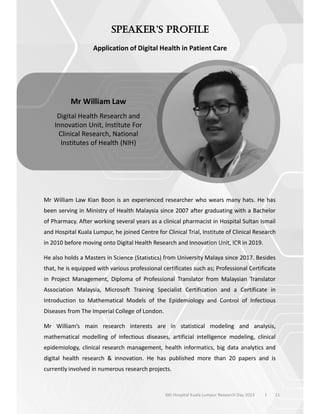 Application of Digital Health in Patient Care
Mr William Law Kian Boon is an experienced researcher who wears many hats. He has
been serving in Ministry of Health Malaysia since 2007 after graduating with a Bachelor
of Pharmacy. After working several years as a clinical pharmacist in Hospital Sultan Ismail
and Hospital Kuala Lumpur, he joined Centre for Clinical Trial, Institute of Clinical Research
in 2010 before moving onto Digital Health Research and Innovation Unit, ICR in 2019.
He also holds a Masters in Science (Statistics) from University Malaya since 2017. Besides
that, he is equipped with various professional certificates such as; Professional Certificate
in Project Management, Diploma of Professional Translator from Malaysian Translator
Association Malaysia, Microsoft Training Specialist Certification and a Certificate in
Introduction to Mathematical Models of the Epidemiology and Control of Infectious
Diseases from The Imperial College of London.
Mr William’s main research interests are in statistical modeling and analysis,
mathematical modelling of infectious diseases, artificial intelligence modeling, clinical
epidemiology, clinical research management, health informatics, big data analytics and
digital health research & innovation. He has published more than 20 papers and is
currently involved in numerous research projects.
11
Mr William Law
Digital Health Research and
Innovation Unit, Institute For
Clinical Research, National
Institutes of Health (NIH)
6th Hospital Kuala Lumpur Research Day 2023 l
 