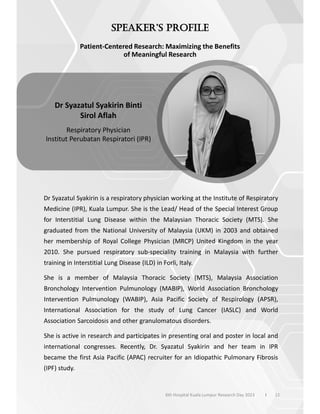 Patient-Centered Research: Maximizing the Benefits
of Meaningful Research
Dr Syazatul Syakirin is a respiratory physician working at the Institute of Respiratory
Medicine (IPR), Kuala Lumpur. She is the Lead/ Head of the Special Interest Group
for Interstitial Lung Disease within the Malaysian Thoracic Society (MTS). She
graduated from the National University of Malaysia (UKM) in 2003 and obtained
her membership of Royal College Physician (MRCP) United Kingdom in the year
2010. She pursued respiratory sub-speciality training in Malaysia with further
training in Interstitial Lung Disease (ILD) in Forli, Italy.
She is a member of Malaysia Thoracic Society (MTS), Malaysia Association
Bronchology Intervention Pulmunology (MABIP), World Association Bronchology
Intervention Pulmunology (WABIP), Asia Pacific Society of Respirology (APSR),
International Association for the study of Lung Cancer (IASLC) and World
Association Sarcoidosis and other granulomatous disorders.
She is active in research and participates in presenting oral and poster in local and
international congresses. Recently, Dr. Syazatul Syakirin and her team in IPR
became the first Asia Pacific (APAC) recruiter for an Idiopathic Pulmonary Fibrosis
(IPF) study.
12
Dr Syazatul Syakirin Binti
Sirol Aflah
Respiratory Physician
Institut Perubatan Respiratori (IPR)
6th Hospital Kuala Lumpur Research Day 2023 l
 