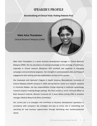 Decentralizing of Clinical Trials: Putting Patients First
Mdm Asha Thanabalan is a senior business development manager in Clinical Research
Malaysia (CRM). She has abundance of existing knowledge on the workings of healthcare,
especially in clinical research (Malaysian GCP certified) and expertise in managing
campaigns and promotional programs. Her strengths in communication skill, and frequent
engagement with existing and new stakeholders are keys to her success.
She Graduated with Bachelor’s Degree in Health Sciences (Biomedicine), University of
Science Malaysia (Health Campus) in 2005 and started her career as a research assistant
in University Malaya. Her key responsibilities include assisting in molecular parasitology
research projects involving Brugia pahangi. She then served as senior technical officer at
Brain Research Institute, Monash University for 3 years before joining CRM as assistant
manager, Medical Research & Ethics Committee.
Her current job is to strategies and contribute to Business Development operations in
accordance with company's key strategies and play an active role in networking and
searching for new business opportunities through identifying new markets/potential
clients.
13
Mdm Asha Thanabalan
Clinical Research Malaysia (CRM)
6th Hospital Kuala Lumpur Research Day 2023 l
 