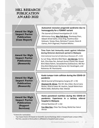 16
6th Hospital Kuala Lumpur Research Day 2023 l
Award for High
Impact Factor
Publication
(Case Report)
Autosomal recessive progeroid syndrome due to
homozygosity for a TOMM7 variant
The Journal of Clinical Investigation (IF: 5.53)
Abhimanyu Garg, Wee-Teik Keng, Zhenkang Chen,
Adwait Amod Sathe, Chao Xing, Pavithira Devi
Kailasam, Yanqiu Shao, Nicholas P Lesner, Claire B
Llamas, Anil K Agarwal, Prashant Mishra
Award for High
Impact Factor
Publication
(Research)
Time from last immunity event against infection
during Omicron-dominant period in Malaysia
International Journal of Infectious Diseases (IF: 2.43)
Su Lan Yang, Adiratna Mat Ripen, Jen Ven Lee, Karina
Koh, Chia How Yen, Avinash Kumar Chand, Nur Aisyah
Binti Abdul Rahim, Varaalakshmy Gokilavanan, Nik Nur
Eliza Binti Mohamed, Raj Kumar A/L Sevalingam, and
Kalaiarasu M. Peariasamy
Award for High
Impact Factor
Publication
(Research)
Kuala Lumpur train collision during the COVID-19
pandemic
World Journal of Emergency Surgery (IF: 1.74)
Alzamani M. Idrose, Fikri M. Abu-Zidan, Nurul Liana
Roslan, Khairul Izwan M. Hashim, Saiyidi Mohd Azizi
Mohd Adibi, Mahathar Abd. Wahab
Award for High
Impact Factor
Publication
(Support
Services)
Home parenteral nutrition during the COVID-19
pandemic: Experience in a tertiary referral
hospital in Malaysia
Clinical Nutrition (IF: 1.55)
Fun-Wee Hoo, Chee-Tao Chang, Mohd Haz Hairul
Amran
*Criteria for nomination:
- Top impact factor (IF) based on Scientific Journal Rankings 2022 in Hospital Kuala Lumpur (HKL).
- The first, second or third author is affiliated to Hospital Kuala Lumpur.
 