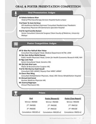 17
6th Hospital Kuala Lumpur Research Day 2023 l
Oral Presentation Judges
Dr Rahela Ambaras Khan
Head of Pharmacotherapy Services Hospital Kuala Lumpur
Prof Dato’ Dr Azizi Hj Omar
KPJ Healthcare Berhad Chairman/ Consultant Paediatrician/ Paediatric
Respiratory Physician KPJ Damansara Specialist Hospital
Prof Dr April Camilla Roslani
Senior Consultant Colorectal Surgeon/ Dean Faculty of Medicine, University
Malaya
Poster Competition Judges
AP Dr Wan Nur Nafisah Wan Yahya
Consultant Neurologist/ Head, Medical Department HCTM, UKM
Dr Nor Zam Azihan Mohd Hassan
Public Health Physician/ Head, Center for Health Economics Research IHSR, NIH
Dr Ngu Lock Hock
Senior Consultant/ Head, Genetics HKL
Mr (Dr) Koh Khai Luen
Plastic & Reconstructive Surgeon HKL
Prof Dr Nik Sherina Haidi Hanafi
Consultant FMS UMMC/ Deputy Chair MREC UMMC
Dr Chern Phei Ming
Consultant Rehabilitation Physician, Head, CRC Cheras Rehabilitation Hospital
Dr Ahmad Zaid Zanial
Nuclear Medicine Physician HKL
Mr Jivanraj Nagarajan
Clinical Pharmacist HKL
Prizes
Oral
Winner: RM400
2nd: RM300
3rd: RM200
Consolation: RM100 x2
Poster (Research)
Winner: RM300
2nd: RM200
3rd: RM150
Consolation: RM100 x2
Poster (Case Report)
Winner: RM200
2nd: RM150
3rd: RM100
Consolation: RM50 x2
 