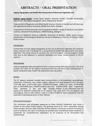 –
18
Vaping Topography and Health Risk Assessment of Electronic Cigarettes Use
Najihah Zainol Abidin1, Emilia Zainal Abidin2, Aziemah Zulkifli1, Sharifah Norkhadijah
Syed Ismail2, Karmegam Karuppiah2, Amer Siddiq Amer Nordin3
1Department of Diagnostic and Allied Health Science, Faculty of Health and Life Sciences,
Management & Science University, 40100 Shah Alam, Selangor.
2Department of Environmental and Occupational Health, Faculty of Medicine and Health
Sciences, Universiti Putra Malaysia, 43400 Serdang, Selangor.
3Centre on Addiction Sciences (UMCAS), University of Malaya, 50603 Kuala Lumpur.
Department of Psychological Medicine, Faculty of Medicine, University of Malaya, 50603
Kuala Lumpur.
Introduction
Limited data on local vaping topography on the use of electronic cigarettes (EC) products
raises concerns and a challenge for a comprehensive health risk assessment to be done.
Objective: This study aimed to estimate the non-carcinogenic and carcinogenic health
risks due to the exposure to selected aldehydes and heavy metals present in the EC
vapours.
Methodology
Vaping topography data was gathered from a survey among 226 tobacco users. Chemical
analysis was done on EC vapours produced from the top ten locally manufactured e-
liquid. Using both data, health risk assessment was calculated.
Results
The EC vapours analysed showed mean concentrations of formaldehyde, acetaldehyde,
aluminium, chromium, iron, nickel, copper, cadmium and lead between 4.31-7.04 ppm,
3.34-5.88 ppm, 0.126-0.205 ppm, 0.0258-0.0323ppm, 0.646-1.51 ppm, 0.520-0.980
ppm, 0.118-0.0495 ppm, 0.00453-0.00311 ppm and 0.0288-0.0256 ppm respectively
when operated in low and high wattage settings. It was estimated that the
exposure to selected compounds in EC vapours may pose both non-carcinogenic and
carcinogenic risks to users where 1 and 2 in every 10,000 EC user’s population had the
potential of developing cancer in their lifetime.
Discussion/Conclusion
The continuous and prolonged exposures to these harmful substances may cause a
burden to the public health system. The growing trend of EC users’ population among
never-smokers and the rapid evolution of this product, continuous research focusing on
local EC products and users is necessary to provide more scientifically based evidence to
authorities for comprehensive regulations on EC products to be formulated and
implemented.
6th Hospital Kuala Lumpur Research Day 2023 l
 