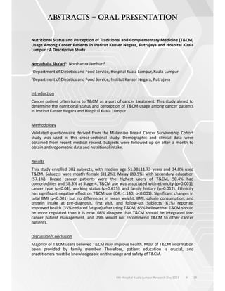 19
–
Nutritional Status and Perception of Traditional and Complementary Medicine (T&CM)
Usage Among Cancer Patients in Institut Kanser Negara, Putrajaya and Hospital Kuala
Lumpur : A Descriptive Study
Norsuhaila Sha’ari1, Norshariza Jamhuri2
1Department of Dietetics and Food Service, Hospital Kuala Lumpur, Kuala Lumpur
2Department of Dietetics and Food Service, Institut Kanser Negara, Putrajaya
Introduction
Cancer patient often turns to T&CM as a part of cancer treatment. This study aimed to
determine the nutritional status and perception of T&CM usage among cancer patients
in Institut Kanser Negara and Hospital Kuala Lumpur.
Methodology
Validated questionnaire derived from the Malaysian Breast Cancer Survivorship Cohort
study was used in this cross-sectional study. Demographic and clinical data were
obtained from recent medical record. Subjects were followed up on after a month to
obtain anthropometric data and nutritional intake.
Results
This study enrolled 382 subjects, with median age 51.38±11.73 years and 34.8% used
T&CM. Subjects were mostly female (81.2%), Malay (89.5%) with secondary education
(57.1%). Breast cancer patients were the highest users of T&CM, 50.4% had
comorbidities and 38.3% at Stage 4. T&CM use was associated with ethnicity (p=0.001),
cancer type (p=0.04), working status (p=0.015), and family history (p=0.012). Ethnicity
has significant negative effect on T&CM use (OR:-1.140, p<0.001). Significant changes in
total BMI (p<0.001) but no differences in mean weight, BMI, calorie consumption, and
protein intake at pre-diagnosis, first visit, and follow-up. Subjects (61%) reported
improved health (35% reduced fatigue) after using T&CM, 65% believe that T&CM should
be more regulated than it is now. 66% disagree that T&CM should be integrated into
cancer patient management, and 79% would not recommend T&CM to other cancer
patients.
Discussion/Conclusion
Majority of T&CM users believed T&CM may improve health. Most of T&CM information
been provided by family member. Therefore, patient education is crucial, and
practitioners must be knowledgeable on the usage and safety of T&CM.
6th Hospital Kuala Lumpur Research Day 2023 l
 