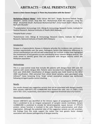 20
–
6th Hospital Kuala Lumpur Research Day 2023 l
Severe vs Non-Severe Dengue: Is There Any Association with the Genes?
Norfarhana Khairul Fahmy1, Saiful Safuan Md Sani2, Tengku Nurainna Fatihah Tengku
Abdullah3, Jamiila Ismail1, Koay Bee Tee1, Muhammad Zhafri Md Zakariah1, Ching Yee
Ming3, Shuwahida Shuib3, Nurhanani Muhammad Nor3, Erina Faizati Kadri3, Masita Arip3,
Norhazlin Mustafa1
1Transplantation Immunology Unit, Allergy & Immunology Research Centre, Institute for
Medical Research, National Institutes of Health (NIH) Malaysia
2Hospital Kuala Lumpur
3Autoimmune Unit, Allergy & Immunology Research Centre, Institute for Medical
Research, National Institutes of Health (NIH) Malaysia
Introduction
Dengue is a hyperendemic disease in Malaysia whereby the incidence rate continues to
increase exponentially over the years. Pathogenic factors that determine differences in
clinical manifestations are still not well understood, but multiple studies have highlighted
the involvement of host genetics as one contributing factor towards dengue severity. This
study aimed to identify genes that are associated with dengue severity within the
Malaysian population.
Methodology
This is a case-control study that includes 86 patients with dengue fever (DF) and 102
patients with severe dengue (SD). Patients were recruited from Hospital Kuala Lumpur
from year 2018-2020. Classification of dengue severity was made based on the WHO
2009 classification. DNA extracted from whole blood samples, were genotyped using
Infinium™ Asian Screening Array. Single variant association analysis was performed
following stringent quality control checking.
Results
Our results showed two suggestive variants that can be associated with dengue severity.
Both variants rs9872672 and rs148681490 that showed the odds ratio of 3.683 x 10-6
and 4.703 x 10-6, respectively, stand above the suggestive threshold value of p<5x10-6.
Discussion/Conclusion
Variant rs9872672 was identified at the intronic region of synaptoporin (SYNPR) gene
that is predicted to be an integral component of synaptic vesicle membrane. Variant
rs148681490 is predicted to encode for tetratricopeptide repeat domain 17 (TTC17)
protein, whose function is involved in the actin filament polymerization and cilium
organization. Although the potential roles of the suggestive variants are still uncertain,
the findings from this study support the notion that host genetic factor showed
association with disease pathogenicity of dengue severity.
 