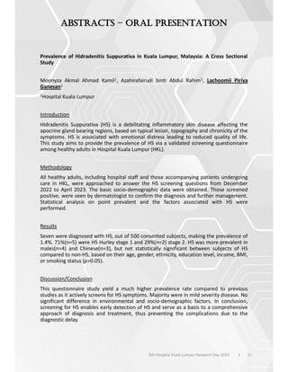 21
6th Hospital Kuala Lumpur Research Day 2023 l
–
Prevalence of Hidradenitis Suppurativa in Kuala Lumpur, Malaysia: A Cross Sectional
Study
Moonyza Akmal Ahmad Kamil1, Azahirafairudi binti Abdul Rahim1, Lachoomii Piriya
Ganesan1
1Hospital Kuala Lumpur
Introduction
Hidradenitis Suppurativa (HS) is a debilitating inflammatory skin disease affecting the
apocrine gland bearing regions, based on typical lesion, topography and chronicity of the
symptoms. HS is associated with emotional distress leading to reduced quality of life.
This study aims to provide the prevalence of HS via a validated screening questionnaire
among healthy adults in Hospital Kuala Lumpur (HKL).
Methodology
All healthy adults, including hospital staff and those accompanying patients undergoing
care in HKL, were approached to answer the HS screening questions from December
2022 to April 2023. The basic socio-demographic data were obtained. Those screened
positive, were seen by dermatologist to confirm the diagnosis and further management.
Statistical analysis on point prevalent and the factors associated with HS were
performed.
Results
Seven were diagnosed with HS, out of 500 consented subjects, making the prevalence of
1.4%. 71%(n=5) were HS Hurley stage 1 and 29%(n=2) stage 2. HS was more prevalent in
males(n=4) and Chinese(n=3), but not statistically significant between subjects of HS
compared to non-HS, based on their age, gender, ethnicity, education level, income, BMI,
or smoking status (p>0.05).
Discussion/Conclusion
This questionnaire study yield a much higher prevalence rate compared to previous
studies as it actively screens for HS symptoms. Majority were in mild severity disease. No
significant difference in environmental and socio-demographic factors. In conclusion,
screening for HS enables early detection of HS and serve as a basis to a comprehensive
approach of diagnosis and treatment, thus preventing the complications due to the
diagnostic delay.
 