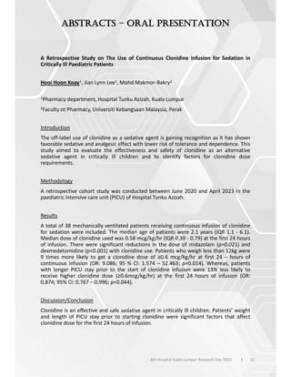 22
–
6th Hospital Kuala Lumpur Research Day 2023 l
A Retrospective Study on The Use of Continuous Clonidine Infusion for Sedation in
Critically Ill Paediatric Patients
Hooi Hoon Koay1, Jian Lynn Lee1, Mohd Makmor-Bakry2
1Pharmacy department, Hospital Tunku Azizah, Kuala Lumpur
2Faculty ot Pharmacy, Universiti Kebangsaan Malaysia, Perak
Introduction
The off-label use of clonidine as a sedative agent is gaining recognition as it has shown
favorable sedative and analgesic effect with lower risk of tolerance and dependence. This
study aimed to evaluate the effectiveness and safety of clonidine as an alternative
sedative agent in critically ill children and to identify factors for clonidine dose
requirements.
Methodology
A retrospective cohort study was conducted between June 2020 and April 2023 in the
paediatric intensive care unit (PICU) of Hospital Tunku Azizah.
Results
A total of 38 mechanically ventilated patients receiving continuous infusion of clonidine
for sedation were included. The median age of patients were 2.1 years (IQR 1.1 - 6.1).
Median dose of clonidine used was 0.58 mcg/kg/hr (IQR 0.39 - 0.79) at the first 24 hours
of infusion. There were significant reductions in the dose of midazolam (p=0.021) and
dexmedetomidine (p<0.001) with clonidine use. Patients who weigh less than 12kg were
9 times more likely to get a clonidine dose of 0.6 mcg/kg/hr at first 24 – hours of
continuous infusion (OR: 9.086; 95 % CI: 1.574 – 52.463; p=0.014). Whereas, patients
with longer PICU stay prior to the start of clonidine infusion were 13% less likely to
receive higher clonidine dose 0.6mcg/kg/hr) at the first 24 hours of infusion (OR:
0.874; 95% CI: 0.767 – 0.996; p=0.044).
Discussion/Conclusion
Clonidine is an effective and safe sedative agent in critically ill children. Patients’ weight
and length of PICU stay prior to starting clonidine were significant factors that affect
clonidine dose for the first 24 hours of infusion.
 