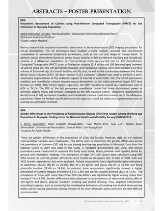 24
6th Hospital Kuala Lumpur Research Day 2023 l
–
RD3.
Volumetric Assessment of Canines using Post-Mortem Computed Tomography (PMCT) for Sex
Estimation in Malaysia Population
Mohd Hafizal bin Harudin1, Norhayati Jaffar1,Mohamad Helmee bin Mohamad Noor1,
Mohamad Azaini bin Ibrahim1
1Kuala Lumpur Hospital
Recent research has explored volumetric assessment in three-dimensional (3D) imaging procedures for
sexual dimorphism. The 3D techniques have enabled a more realistic, accurate and non-invasive
visualisation of sex-related anatomical parameters, such as the size and shape of human teeth. To
perform sexual dimorphism based on dental tissue volumes of left permanent maxillary and mandibular
canines in a Malaysian population. A cross-sectional study was carried out on 220 Post-Mortem
Computed Tomography (PMCT) scans of Malaysian subjects (114 males and 106 females) aged between
18 and 40 years old. The left permanent maxillary and mandibular canines were analysed based on their
volume of I) enamel cap, II) coronal dentine, and III) root, as well as the combination between the three
dental tissue volumes (DTV). 3D Slicer version 4.10.2 computer software was used to perform a semi-
automated segmentation of the anatomic regions of interest of each tooth. The DTV of left permanent
maxillary and mandibular canines showed sexual dimorphism as the males presented larger DTV than
females (p< 0.05). After binary logistic regression, the DTV revealed an overall sex classification rate of
60% to 74.1%. The DTV of the left permanent mandibular canine had more discriminant power to
correctly classify males and females compared to the left maxillary canine. Volumetric assessment of
dental tissue of left permanent maxillary and mandibular canines could discriminate sex in the Malaysian
population. Given the limited classification rate, this approach could act solely as a supplementary tool to
existing sex estimation methods.
RD4.
Gender Differences in the Prevalence of Cardiovascular Disease (CVD) Risk Factors Among Working-age
Population in Malaysia: Findings from the National Health and Morbidity Survey (NHMS) 2019
S Maria Awaluddin1, Noor Syaqilah Shawaluddin1, Tuan Mohd Amin Tuan Lah1, Thamil Arasu
Saminathan1, Nurhamizah Nasaruddin1, Nazirah Alias1, Lim Kuang Kuay1
1Institute for Public Health
There are gender differences in the prevalence of CVDs risk factors, however, data on the national
representative samples were inadequate. This article aims to determine the gender differences across
the prevalence of common CVD risk factors among working-age population in Malaysia. Data from the
national survey in 2019 was used in this study. A validated questionnaire was used, and clinical
procedures were conducted to measure the body mass index, blood pressure, and capillary blood for
glucose and cholesterol readings. The prevalence of eight CVD risk factors were calculated using IBM
SPSS version 25 and the gender differences were tested via chi-square test. A total of 3694 male and
4423 female respondents’ data were analysed. Female respondents had a significantly higher prevalence
of abdominal obesity (40.3% vs 29.0%), BMI of 25 kg/m2 and above (62.5% vs 39.8%) and being
physically inactive (25.4% vs 18.6%). In contrast, male respondents significantly showed a higher
prevalence of current tobacco smoking (45.3 vs 1.3%) and current alcohol drinking (18.2 vs 7.1%). The
prevalence of those with more than three CVD risk factors was significantly higher among males than
females (7.4 vs 4.7%). Gender differences were observed in the prevalence of abdominal obesity, BMI of
25 kg/m2 and above, physical inactivity, smoking and alcohol drinking. Thus, targeted interventions
according to gender, such as correcting the maladaptive behaviours of smoking and alcohol abuse among
males and increasing awareness among females to be more physically active and have an ideal BMI are
recommended.
 