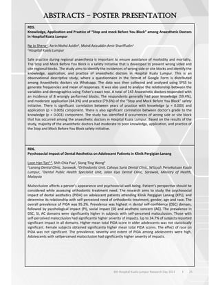 25
6th Hospital Kuala Lumpur Research Day 2023 l
–
RD5.
Knowledge, Application and Practice of “Stop and mock Before You Block” among Anaesthetic Doctors
in Hospital Kuala Lumpur
Ng Jo Sheng1, Azrin Mohd Azidin1, Mohd Azizuddin Amir Shariffudin1
1Hospital Kuala Lumpur
Safe practice during regional anaesthesia is important to ensure avoidance of morbidity and mortality.
The Stop and Mock Before You Block is a safety initiative that is developed to prevent wrong sided and
site regional blocks. The study aims to identify the incidences of wrong side or site blocks and identify the
knowledge, application, and practice of anaesthetic doctors in Hospital Kuala Lumpur. This is an
observational descriptive study, where a questionnaire in the format of Google Form is distributed
among Anaesthetic doctors via Whatsapp. The data was then collected and analysed using SPSS to
generate frequencies and mean of responses. It was also used to analyse the relationship between the
variables and demographics using Fisher’s exact test. A total of 143 Anaesthetic doctors responded with
an incidence of 8 wrongly performed blocks. The respondents generally had poor knowledge (59.4%),
and moderate application (64.3%) and practice (79.6%) of the “Stop and Mock Before You Block” safety
initiative. There is significant correlation between years of practice with knowledge (p = 0.003) and
application (p = 0.005) component. There is also significant correlation between doctor’s grade to the
knowledge (p = 0.001) component. The study has identified 8 occurrences of wrong side or site block
that has occurred among the anaesthetic doctors in Hospital Kuala Lumpur. Based on the results of the
study, majority of the anaesthetic doctors had moderate to poor knowledge, application, and practice of
the Stop and Mock Before You Block safety initiative.
RD6.
Psychosocial Impact of Dental Aesthetics on Adolescent Patients in Klinik Pergigian Lanang
Loon Han Tan1,2, Shih Chia Pua1, Siong Ting Wong3
1Lanang Dental Clinic, Sarawak, 2Orthodontic Unit, Cahaya Suria Dental Clinic, Wilayah Persekutuan Kuala
Lumpur, 3Dental Public Health Specialist Unit, Jalan Oya Dental Clinic, Sarawak, Ministry of Health,
Malaysia
Malocclusion affects a person’s appearance and psychosocial well-being. Patient’s perspective should be
considered while assessing orthodontic treatment need. The research aims to study the psychosocial
impact of dental aesthetics (PIDA) on adolescent patients attending Klinik Pergigian Lanang (KPL), and
determine its relationship with self-perceived need of orthodontic treatment, gender, age and race. The
overall prevalence of PIDA was 95.2%. Prevalence was highest in dental self-confidence (DSC) domain,
followed by psychological impact (PI), social impact (SI) and aesthetic concern (AC). The prevalence in
DSC, SI, AC domains were significantly higher in subjects with self-perceived malocclusion. Those with
self-perceived malocclusion had significantly higher severity of impacts. Up to 34.7% of subjects reported
significant impact in all domains. Higher mean total PIDA score in older adolescents was not statistically
significant. Female subjects obtained significantly higher mean total PIDA scores. The effect of race on
PIDA was not significant. The prevalence, severity and extent of PIDA among adolescents were high.
Adolescents with selfperceived malocclusion had significantly higher severity of impacts.
 