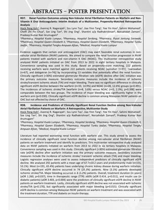 26
6th Hospital Kuala Lumpur Research Day 2023 l
–
RD7. Renal Function Outcomes among Non-Valvular Atrial Fibrillation Patients on Warfarin and Non-
Vitamin K Oral Anticoagulants: Interim Analysis of a Multicenter, Propensity-Matched Retrospective
Analysis
Hock Peng Koh1, Jivanraj R. Nagarajah1, Szu Lynn Tay1, Jiaa Yinn Tang1, Yee Yin Hoo2, Sahimi Mohamed2,
Chelfi Zhi Fei Chua3, Sze Ling Tan4, Shi Jing Ong5, Shantini a/p Radhakrishnan6, Norzahidah Zamani7,
Pradeep Kumar Nair Arumugam8
1Pharmacy, Hospital Kuala Lumpur, 2Pharmacy, Hospital Serdang, 3Pharmacy, Pusat Jantung Sarawak,
4Pharmacy, Hospital Queen Elizabeth II, 5Pharmacy, Hospital Queen Elizabeth, 6Pharmacy, Hospital Tunku
Jaafar, 7Pharmacy, Hospital Tengku Ampuan Afzan, 8Medical, Hospital Kuala Lumpur
Evidence suggests that certain oral anticoagulant (OAC) may exert favorable renal outcomes in non-
valvular atrial fibrillation (NVAF) patients. We aimed to compare the renal function progression in NVAF
patients treated with warfarin and non-vitamin K OAC (NOAC). This multicenter retrospective study
analyzed NVAF patients initiated on OAC from 2013 to 2022 in eight tertiary hospitals in Malaysia.
Convenience sampling was used in this study. Based on propensity-score matching, 222 patients
receiving warfarin were matched against 222 patients receiving NOAC [apixaban (n=81), rivaroxaban
(n=67), and dabigatran (n=74)] by incorporating 13 variables that potentially affect the renal function.
Clinically significant (>30%) estimated glomerular filtration rate (eGFR) decline after OAC initiation was
the primary outcome measure. Secondary outcome measures include the incidence of ischemic
stroke/transient ischemic attack (TIA) and major bleeding. There was no significant difference in clinically
significant eGFR decline between the warfarin (n=33, 14.9%) and NOAC (n=28, 12.6%) groups (p=0.491).
The incidences of ischemic stroke/TIA [warfarin (n=8, 3.6%) versus NOAC (n=5, 2.3%), p=0.398] were
comparable between the two groups. The incidence of major bleeding was significantly higher in the
warfarin arm (p<0.030). Clinically significant eGFR decline is common among Malaysian NVAF patients on
OAC but not affected by choice of OAC.
RD8. Incidence and Predictors of Clinically Significant Renal Function Decline among Non-Valvular
Atrial Fibrillation Patients on Warfarin: A Retrospective, Multicenter Study
Hock Peng Koh1, Jivanraj R. Nagarajah1, Szu Lynn Tay1, Jiaa Yinn Tang1, Yee Yin Hoo2, Sahimi Mohamed2,
Sze Ling Tan3, Shi Jing Ong4, Shantini a/p Radhakrishnan5, Norzahidah Zamani6, Pradeep Kumar Nair
Arumugam7
1Pharmacy, Hospital Kuala Lumpur, 2Pharmacy, Hospital Serdang, 3Pharmacy, Hospital Queen Elizabeth II,
4Pharmacy, Hospital Queen Elizabeth, 5Pharmacy, Hospital Tunku Jaafar, 6Pharmacy, Hospital Tengku
Ampuan Afzan, 7Medical, Hospital Kuala Lumpur
Literature had reported worsening renal function with warfarin use. This study aimed to assess the
incidence of clinically significant renal function decline among non-valvular atrial fibrillation (NVAF)
patients on warfarin treatment and identify its predictors. This multicenter retrospective study analyzed
data on NVAF patients initiated on warfarin from 2013 to 2022 in six tertiary hospitals in Malaysia.
Convenience sampling was used in this study. Clinically significant (>30%) estimated glomerular filtration
rate (eGFR) decline after warfarin initiation was the primary outcome measure. Secondary outcome
measures include the incidence of ischemic stroke/ transient ischemic attack (TIA) and major bleeding.
Logistic regression analyses were used to assess independent predictors of clinically significant eGFR
decline. We analyzed 292 patients with a mean age of 67.7±10.2 years and predominantly male (n=155,
53.1%). Most (n=191, 65.4%) patients have underlying chronic kidney disease during warfarin initiation.
Clinically significant eGFR decline occurred in 74 (25.3%) patients. Nine (3.1%) patients developed
ischemic stroke/TIA. Major bleeding occurred in 8 (3.2%) patients. Overall, treatment duration (in years)
(aOR 1.260, p=0.037), time in therapeutic range (TTR) 60% (aOR 0.414, p=0.011), and insulin use (in
diabetic patients) (aOR 3.403, p=0.004) were the predictors of clinically significant eGFR decline in NVAF
patients on warfarin treatment. Lastly, clinically significant eGFR decline was not associated with ischemic
stroke/TIA (p=0.170), but significantly associated with major bleeding (p=0.015). Clinically significant
eGFR decline is common among Malaysian NVAF patients on warfarin treatment and was associated with
the treatment duration, TTR and diabetis on insulin therapy.
 