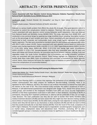 28
6th Hospital Kuala Lumpur Research Day 2023 l
–
RD11.
Factors Associated with Poor Glycemic Control Among Malaysian Diabetes Population: Results from
National Health Morbidity Survey (NHMS) Malaysia 2019
Jayvikramjit Singh1, Shubash Shander A/L Ganapathy2, Lye Sing Ie1, Noor Adibah Md Noor1, Zamtira
Seman2
1Hospital Kuala Lumpur, 2National Institutes of Health, Setia Alam
Diabetes is a serious health problem that affects the whole life of people. Thus good glycemic control is
important to control the complications related to diabetes. Therefore, this study aimed to determine
factors associated with poor glycemic control among Malaysian adult’s population. Data was obtained
from National Health and Morbidity Survey (NHMS) 2019. This study used data from NHMS 2019, and
conducted a cross-sectional design by applying two-stage stratified cluster sampling. Descriptive statistics
such as the percentage of each variable were done. Factors associated with poor glycemic control were
determined at both univariate and multivariable levels using simple logistic regression and multiple
logistic regression. The data were presented as standard values for each analysis and adjusted odds ratios
with 95% CI with p values (<0.05). Factors associated with poor glycemic control based on multivariate
analysis were having hypertension (AOR=1.46,95% CI (1.12-1.90)), hypercholesterolemia (AOR=1.54,95%
CI (1.24-1.92)), being obese (AOR=1.68, 95%CI (1.22-2.31)) and having high waist circumference
(AOR=1.33,95% CI (1.03-1.73)). Sociodemographic data that were associated were age 34 years and
above with Malay and Chinese ethnicity. No association was found between exercise, smoking, fruits and
vegetables intake. Our study further strengthens that co-morbidities and having unhealthy nutritional
status are associated with poor glycemic control. These findings highlight the importance of having a
healthy Body Mass Index (BMI), waist circumference and controlled co-morbidities for better glycemic
control. Hence, these measures will lessen the negative impact of diabetes on patient’s quality of life and
reduce the complications of uncontrolled diabetes.
RD12.
Acceptance of Advance Care Planning (ACP) among the Malaysian Public
Zaikiah Binti Mohd. Zin1, Sheikh Shafizal Sheikh Ilman1, Abu Bakar Rahman1, Nadia Hani Jahaya1, Mariatul
Umeera Muhammad Dahaban1
1Institute For Health Behavioural Research, Selangor, Malaysia
Advance Care Planning (ACP) is a process that expresses the preference of an individual via verbal or
written communication that helps prepare for healthcare decision-making. Currently, there is no
legislation for ACP in Malaysia, and thus, the choice to use medical intervention to extend lives rests with
the doctors or the next of kin. This cross-sectional study evaluates the public’s acceptance of ACP in
Malaysia. A self-administered questionnaire was designed with Google Form, shared with various social
media groups, and emailed to the Employees Provident Fund (EPF) and Social Security Organisation
(SOCSO) so that these organisations could share it with others in their databases. According to 89.4% of
participants, discussing their treatment preferences in advance will be preferable if they can no longer
make decisions. The main justification was they did not want to burden their family members with
medical treatment decisions (93.8%) and were aware that they might lose their decision-making capacity
due to illness or future injury (93.8%). On the other hand, among the main objection to stating treatment
choices were they did not want to see themselves in those situations (45.4%) and did not want to think
that they would eventually die or lose their memory (40.9%). From the result of the study, acceptance of
ACP is high in Malaysia. The situation might be due to respondents’ sociodemographic background, such
as marital status, employment status and educational level. Therefore, promoting ACP to other
sociodemographic groups is necessary so everyone knows its significance in future healthcare decision-
making.
 