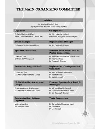 Advisor
Dr Marina Abdullah Sani
Deputy Director, Hospital Kuala Lumpur (HKL)
Organiser Co-organiser
Dr Saiful Safuan Md Sani
Head, Clinical Research Centre HKL
Dr (Mr) Iskandar Hailani
President, Postgraduate Society HKL
Event Manager Deputy Event Manager
Dr Duratul’ain Mohamad Nazri Dr Siti Zubaidah Othman
Speakers’ Invitation Abstract Submission, Oral &
Poster Competition
Dr Karina Koh
Dr Prem W.P Venugopal
Dr Mohd Azizuddin Amir Shariffuddin
Dr Hee Yew Ping
Dr Zubaidah Othman
Promotion, Program Book Registration, Correspondence,
Certificate
Dr Lee Jen Ven
MA Mastura binti Mohd Murad
Dr Aina Waheeda Mohamad
Dr Nazifa Nusral
Dr Nadiah Ismail
IT, Multimedia, Audiovisual,
Design
Finance, Sponsorship, Food &
Beverages
Dr Varaalakshmy Gokilavanan
MA Mohamad Ikram Zaki Jaafar
Dr Nik Nur Eliza Mohamed
Dr Duratul’ain Mohamad Nazri
Dr Siti Zubaidah Othman
Administration, Letters,
Logistics
Texts Preparation
Mdm Aribah Izni
Mr Mulyadi Ramli
Dr Duratul’ain Mohamad Nazri
Dr Karina Koh
Dr Lee Jen Ven
3
6th Hospital Kuala Lumpur Research Day 2023 l
 