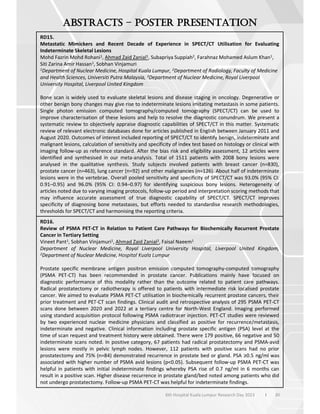 30
6th Hospital Kuala Lumpur Research Day 2023 l
–
RD15.
Metastatic Mimickers and Recent Decade of Experience in SPECT/CT Utilisation for Evaluating
Indeterminate Skeletal Lesions
Mohd Fazrin Mohd Rohani1, Ahmad Zaid Zanial1, Subapriya Suppiah2, Farahnaz Mohamed Aslum Khan1,
Siti Zarina Amir Hassan1, Sobhan Vinjamuri
1Department of Nuclear Medicine, Hospital Kuala Lumpur, 2Department of Radiology, Faculty of Medicine
and Health Sciences, Universiti Putra Malaysia, 3Department of Nuclear Medicine, Royal Liverpool
University Hospital, Liverpool United Kingdom
Bone scan is widely used to evaluate skeletal lesions and disease staging in oncology. Degenerative or
other benign bony changes may give rise to indeterminate lesions imitating metastasis in some patients.
Single photon emission computed tomography/computed tomography (SPECT/CT) can be used to
improve characterisation of these lesions and help to resolve the diagnostic conundrum. We present a
systematic review to objectively appraise diagnostic capabilities of SPECT/CT in this matter. Systematic
review of relevant electronic databases done for articles published in English between January 2011 and
August 2020. Outcomes of interest included reporting of SPECT/CT to identify benign, indeterminate and
malignant lesions, calculation of sensitivity and specificity of index test based on histology or clinical with
imaging follow-up as reference standard. After the bias risk and eligibility assessment, 12 articles were
identified and synthesised in our meta-analysis. Total of 1511 patients with 2008 bony lesions were
analysed in the qualitative synthesis. Study subjects involved patients with breast cancer (n=830),
prostate cancer (n=463), lung cancer (n=92) and other malignancies (n=126). About half of indeterminate
lesions were in the vertebrae. Overall pooled sensitivity and specificity of SPECT/CT was 93.0% (95% CI:
0.91–0.95) and 96.0% (95% CI: 0.94–0.97) for identifying suspicious bony lesions. Heterogeneity of
articles noted due to varying imaging protocols, follow-up period and interpretation scoring methods that
may influence accurate assessment of true diagnostic capability of SPECT/CT. SPECT/CT improves
specificity of diagnosing bone metastases, but efforts needed to standardise research methodologies,
thresholds for SPECT/CT and harmonising the reporting criteria.
RD16.
Review of PSMA PET-CT in Relation to Patient Care Pathways for Biochemically Recurrent Prostate
Cancer in Tertiary Setting
Vineet Pant1, Sobhan Vinjamuri1, Ahmad Zaid Zanial2, Faisal Naeem1
Department of Nuclear Medicine, Royal Liverpool University Hospital, Liverpool United Kingdom,
2Department of Nuclear Medicine, Hospital Kuala Lumpur
Prostate specific membrane antigen positron emission computed tomography-computed tomography
(PSMA PET-CT) has been recommended in prostate cancer. Publications mainly have focused on
diagnostic performance of this modality rather than the outcome related to patient care pathways.
Radical prostatectomy or radiotherapy is offered to patients with intermediate risk localised prostate
cancer. We aimed to evaluate PSMA PET-CT utilisation in biochemically recurrent prostate cancers, their
prior treatment and PET-CT scan findings. Clinical audit and retrospective analysis of 295 PSMA PET-CT
scans done between 2020 and 2022 at a tertiary centre for North-West England. Imaging performed
using standard acquisition protocol following PSMA radiotracer injection. PET-CT studies were reviewed
by two experienced nuclear medicine physicians and classified as positive for recurrence/metastasis,
indeterminate and negative. Clinical information including prostate specific antigen (PSA) level at the
time of scan request and treatment history were obtained. There were 179 positive, 66 negative and 50
indeterminate scans noted. In positive category, 67 patients had radical prostatectomy and PSMA-avid
lesions were mostly in pelvic lymph nodes. However, 112 patients with positive scans had no prior
prostatectomy and 75% (n=84) demonstrated recurrence in prostate bed or gland. PSA 0.5 ng/ml was
associated with higher number of PSMA avid lesions (p<0.05). Subsequent follow-up PSMA PET-CT was
helpful in patients with initial indeterminate findings whereby PSA rise of 0.7 ng/ml in 6 months can
result in a positive scan. Higher disease recurrence in prostate gland/bed noted among patients who did
not undergo prostatectomy. Follow-up PSMA PET-CT was helpful for indeterminate findings.
 
