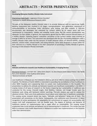 31
6th Hospital Kuala Lumpur Research Day 2023 l
–
RD17.
Developing Malaysian Healthy Lifestyle Index Instrument
Khairulnissa Abdul Kadir1, Logeswary Krisnan Kaundan1
1Institutes for Health Behavioural Research, MOH
The goal of the Malaysian Healthy Lifestyle Index is to provide Malaysian with an easy-to-use health
behavior assessment tool. Involved in six stages; conceptualization, item generation, assessment of
comprehensibility or pre-testing, index calculation, pilot testing, and data analysis. A 136-item
questionnaire was developed and evaluated for content validity by an expert panel and then
administered to respondents. Validity and reliability results show that the overall questionnaire was
adequate. For face validity, in general, the respondents agreed that the MHLI covered relevant aspects of
a healthy lifestyle. Following experts’ evaluation calculation of the content validity index revealed an
average of 89% for all items. The instrument was developed with the aim of providing Malaysians with a
Healthy Lifestyle Index under the five domains of health behavior which are physical activity, smoking
behavior, alcohol intake, mental health, and eating behavior. Items were designed or chosen either for
their relevance to a healthy lifestyle or for their assessment of practicing a healthy lifestyle in general,
focusing on links between lifestyle and health.
RD18.
Attitude and Behavior towards Lean Healthcare Sustainability: A Scoping Review
Muniamal Krishnan1, Lum Kah Yee1, Zalina binti Libasin1, Ku Anis Shazura binti Indera Putera1, Nur Nadia
Renu binti Abdullah1, Intan Syafinaz binti Saimy1
1National Institutes of Health
Lean healthcare in Malaysia was first initiated in 2012 as part of an effort to reduce waiting time at MOH
hospitals. The Ministry of Health (MOH) is interested in expanding the accreditation of lean healthcare to
other MOH hospitals and empowering them to sustain lean implementations in the hospitals. This
presentation to address the attitude and behavior towards Lean healthcare sustainability in the MOH. A
scoping review of all types of research on the factors impacting lean sustainability in healthcare was
conducted for this review. Emerald Insight, Ovid Medline, Pubmed, and Google Scholar were the
databases used, along with backward citation searching. Thematic analysis was used to analyze the
obtained articles. There were forty publications found about what makes lean in healthcare sustainable.
The scoping review revealed eleven key topics, "Attitudes and behaviors" being one of them. This
presentation will concentrate on this theme. Subsequently, nine subthemes were discovered: (i) talent
recognition (ii) active participation (iii) adaptability (iv) commitment (v) support (vi) accountability (vii)
respect (viii) staff empowerment, and (ix) flexible work. The degree of Attitude and Behavior of
healthcare workers on implementation had a ripple effect on sustainability. This scoping review
emphasizes how crucial attitude and behavior are to maintaining lean in healthcare. This review may help
MOH to empower state health departments in Malaysia to sustain lean implementations in the hospitals
under their administration.
 
