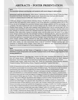 33
6th Hospital Kuala Lumpur Research Day 2023 l
–
RD21.
The association between warning signs and symptoms with severe dengue in adult patients
Muhammad Zhafri Bin Md Zakariah1, Saiful Safuan2, Norfarhana Binti Khairul Fahmy1, Ching Yee Ming1,
Shuwahida Binti Shuib1, Koay Bee Tee1, Jamiila Ismail1, Masita Binti Arip1, Norhazlin Binti Mustafa1
1Institute for Medical Research (IMR), NIH, 2Hospital Kuala Lumpur.
In Malaysia, dengue is a hyperendemic infectious disease. The difficulty in accurately identifying dengue
patients who may experience severe sickness is one of the difficulties in providing patient care. In this
study, we aim to investigate the association between severe dengue patients with the warning sign and
symptoms. The study involved 103 cases of severe dengue and 101 controls with non-severe dengue at
Hospital Kuala Lumpur. The data were analysed using statistical tests, and six warning signs and five
symptoms were identified in the study group. These included persistent vomiting or diarrhea, abdominal
pain, lethargy or confusion, tender liver, bleeding tendencies, high hematocrit levels with a rapid drop in
platelets, fever, body aches, nausea or vomiting, rashes, and low white blood cell count. In our study,
severe dengue patients generally had prolonged vomiting or diarrhoea (59.2%), abdominal discomfort
(33.0%), and elevated hematocrit with fast reduction in platelet (33.0%), though none of them were
statistically significant in association with severity of dengue. Fever is the most common symptom among
severe dengue patients (100%), followed by body pains (72.8%) and nausea or vomiting (65.0%),
however there is no significant differences were identified between the two groups (p > 0.05). In contrast
with other studies, our data demonstrate there is lack of correlation between warning signs and
symptoms in predicting severe dengue. Hence there is an additional value incorporating laboratory
diagnostics in overall management of severe dengue patients.
RD22.
Clinical Characteristics and Risk Factors of Progression to Severe Covid-19 Disease Among Patients
Admitted to Covid-19 Quarantine and Low-Risk Treatment Centre at the Malaysia Agro Exposition Park
Serdang (MAEPS) 2.0
Marzilawati Abd Rahman1, Ong Siaw Yen1, Yvonne Lim Poh Yoke2, Nurakmal Binti Baharum3, Poonam
Devi A/P Anoop Kumar4, Tunku Mahzuz bin Tunku Mutasim5, Muhamad Akmal bin Rosli6, Shaarwin
Rajaratnam7, Nurul Aishah Eliza Versluis binti Nurul Taufiq Anthonie1, Sarah Shaikh Abdul Karim6
1Hospital Kuala Lumpur, 2Klinik Aurora Bukit Jalil, 3Centre for Coordination Clinical Research Network,
4Hospital Serdang, 5Klinik Kesihatan Cheras, 6Hospital Sungai Buloh, 7Hospital Shah Alam
COVID-19 Quarantine and Low-Risk Treatment Centre MAEPS 2.0 was an effort by the Malaysian Ministry
of Health to accommodate the increasing number of COVID-19 cases. This study aims to identify clinical
characteristics and risk factors of progression to severe COVID-19 disease among patients initially
diagnosed with low-risk COVID-19 disease. This was a retrospective study involving patients above 12
years old admitted to our centre between October 1 till November 30, 2021. Patients' outcomes were
classified as those who did or did not progress to Category 4 COVID-19. A total of 8,419 patients' records
were analysed. Median age was 37 years. There were 8007 patients (95.1%) who received two doses of
vaccine. There were 7843 (93.1%) patients with Category 3 Covid-19, while 74 (0.9%) patients were
Category 4. There were 458 (5.4%) patients who progressed to Category 4 Covid-19. Unvaccinated
patients had sixfold higher risk (adjusted odds ratio (aOR) 6.23, P<0.001) compared to patients who
received two doses of Pfizer-BioNTech vaccine (aOR 1.09, P<0.001). Patients who received two doses of
Sinovac-CoronaVac vaccine had twofold risk of progression to Category 4 (aOR 2.44, P<0.001), compared
to two doses of Oxford-AstraZeneca vaccine which yielded similar risk as two doses of Pfizer-BioNTech
2 (aOR 2.53, P<0.001), presence of
respiratory symptoms (aOR 1.54, P<0.001), hypertension (aOR 1.41, P=0.007), diabetes mellitus (aOR
1.56, P=0.001), cardiovascular disease (aOR 1.62, P=0.037), increasing age and CRP level (P<0.001). The
findings in this study were comparable with other regional studies in Asia.
 
