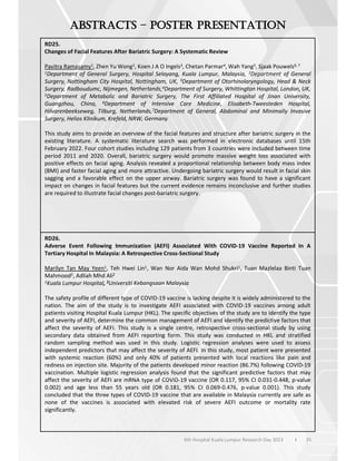 35
6th Hospital Kuala Lumpur Research Day 2023 l
–
RD25.
Changes of Facial Features After Bariatric Surgery: A Systematic Review
Pavitra Ramasamy1, Zhen Yu Wong2, Koen J A O Ingels3, Chetan Parmar4, Wah Yang5, Sjaak Pouwels6, 7
1Department of General Surgery, Hospital Selayang, Kuala Lumpur, Malaysia, 2Department of General
Surgery, Nottingham City Hospital, Nottingham, UK, 3Department of Otorhinolaryngology, Head & Neck
Surgery, Radboudumc, Nijmegen, Netherlands,4Department of Surgery, Whittington Hospital, London, UK,
5Department of Metabolic and Bariatric Surgery, The First Affiliated Hospital of Jinan University,
Guangzhou, China, 6Department of Intensive Care Medicine, Elisabeth-Tweesteden Hospital,
Hilvarenbeekseweg, Tilburg, Netherlands,7Department of General, Abdominal and Minimally Invasive
Surgery, Helios Klinikum, Krefeld, NRW, Germany
This study aims to provide an overview of the facial features and structure after bariatric surgery in the
existing literature. A systematic literature search was performed in electronic databases until 15th
February 2022. Four cohort studies including 129 patients from 3 countries were included between time
period 2011 and 2020. Overall, bariatric surgery would promote massive weight loss associated with
positive effects on facial aging. Analysis revealed a proportional relationship between body mass index
(BMI) and faster facial aging and more attractive. Undergoing bariatric surgery would result in facial skin
sagging and a favorable effect on the upper airway. Bariatric surgery was found to have a significant
impact on changes in facial features but the current evidence remains inconclusive and further studies
are required to illustrate facial changes post-bariatric surgery.
RD26.
Adverse Event Following Immunization (AEFI) Associated With COVID-19 Vaccine Reported In A
Tertiary Hospital In Malaysia: A Retrospective Cross-Sectional Study
Marilyn Tan May Yeen1, Teh Hwei Lin1, Wan Nor Aida Wan Mohd Shukri1, Tuan Mazlelaa Binti Tuan
Mahmood2, Adliah Mhd Ali2
1Kuala Lumpur Hospital, 2Universiti Kebangsaan Malaysia
The safety profile of different type of COVID-19 vaccine is lacking despite it is widely administered to the
nation. The aim of the study is to investigate AEFI associated with COVID-19 vaccines among adult
patients visiting Hospital Kuala Lumpur (HKL). The specific objectives of the study are to identify the type
and severity of AEFI, determine the common management of AEFI and identify the predictive factors that
affect the severity of AEFI. This study is a single centre, retrospective cross-sectional study by using
secondary data obtained from AEFI reporting form. This study was conducted in HKL and stratified
random sampling method was used in this study. Logistic regression analyses were used to assess
independent predictors that may affect the severity of AEFI. In this study, most patient were presented
with systemic reaction (60%) and only 40% of patients presented with local reactions like pain and
redness on injection site. Majority of the patients developed minor reaction (86.7%) following COVID-19
vaccination. Multiple logistic regression analysis found that the significant predictive factors that may
affect the severity of AEFI are mRNA type of COVID-19 vaccine (OR 0.117, 95% CI 0.031-0.448, p-value
0.002) and age less than 55 years old (OR 0.181, 95% CI 0.069-0.476, p-value 0.001). This study
concluded that the three types of COVID-19 vaccine that are available in Malaysia currently are safe as
none of the vaccines is associated with elevated risk of severe AEFI outcome or mortality rate
significantly.
 