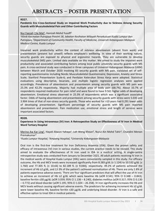 36
6th Hospital Kuala Lumpur Research Day 2023 l
–
RD27.
Pandemic Era Cross-Sectional Study on Impaired Work Productivity due to Sickness Among Security
Guards with Musculoskeletal Pain and Other Contributing Factors
Nur Faezah Che Mat1, Hanizah Mohd Yusoff2
1Klinik Kesihatan Putrajaya Presint 18, Jabatan Kesihatan Wilayah Persekutuan Kuala Lumpur dan
Putrajaya, 2Department of Community Health, Faculty of Medicine, Universiti Kebangsaan Malaysia
Medical Centre, Kuala Lumpur
Impaired work productivity within the context of sickness absenteeism (absent from work) and
presenteeism (present but unwell) reflects employee’s wellbeing. In view of their working nature,
security guards are exposed to physical and ergonomic hazards. They are vulnerable to develop
musculoskeletal (MS) pain. Limited data available on this matter. We aimed to study the impaired work
productivity and associated contributing factors among local public university security guards with MS
pain. A cross-sectional study was conducted in three campuses of Universiti Kebangsaan Malaysia (UKM)
between March and October 2020 involving 83 security guards with MS pain. Validated set of self-
reporting questionnaires including Nordic Musculoskeletal Questionnaire; Depression, Anxiety and Stress
Scale; Stanford Presenteeism Scale-6; and Penilaian Keterukan Stress Kerja were adopted. Statistical
evaluations using descriptive, bivariate, and multiple logistic regression analyses were applied
accordingly. Prevalence of absenteeism and presenteeism among security guards with MS pain was
25.3% and 42.2% respectively. Majority had multiple area of body pain (68.7%). About 33.7% of
respondents required medication for pain relief and were found to have 9.561 higher odds of developing
absenteeism. Emotional stress observed in 25.3% of respondents which was a significant associated
factor. Odds of having absenteeism and presenteeism among security guards with stress were 5.035 and
3.904 times of that of non-stress security guards. Those who worked for >10 years had 0.291 lower odds
of developing presenteeism. Significant percentage of security guards with MS pain reported
absenteeism and presenteeism. Pain medication use, emotional stress and length of services were
important associated factors.
RD28.
Experience in Using Intravenous (IV) Iron: A Retrospective Study on Effectiveness of IV Iron in Medical
Ward Tertiary Hospital
Merina Aw Kar Ling1, Hayati Alwani Yahaya1, Loh Weng Khean2, Nurul Ain Mohd Tahir3, Chandini Menon
Premakumar3
1Kuala Lumpur Hospital, 2Ampang Hospital, 3University Kebangsaan Malaysia
Oral iron is the first-line treatment for Iron Deficiency Anaemia (IDA). Given the proven safety and
efficacy of intravenous (IV) iron in various studies, the current practice needs to be revised. This study
aimed to evaluate the effectiveness of IV iron used in IDA in a medical setting. A single-centre
retrospective study was conducted from January to December 2021. All adult patients receiving IV iron in
the medical wards of Hospital Kuala Lumpur (HKL) were conveniently sampled in this study. For efficacy
outcome, the Hb and MCV levels were increased significantly from 8.283 g/dL (± 1.124) to 10.532 g/dL (±
1.760) and 77.305 fL (± 10.66) to 82.189 fL (± 9.044), respectively. 49.2% of patients achieved the
increment of Hb 2 g/dL, and 13.3% of the patient’s achieved normalization of Hb. There are only 2.8% of
patients experience adverse events. There are four significant predictors that will affect the use of IV iron
to achieve an increment of Hb 2 g/dL which were baseline Hb (aOR 0.541; 95% CI 0.348 – 0.843),
baseline ferritin 30 µg/dL (aOR 3.059; 95% CI 1.136 – 8.240), diabetes mellitus (aOR 0.317; 95% CI 0.130
– 0.772) and blood disorder (aOR 5.195; 95% CI 1.024 – 26.358). IV iron significantly increases the Hb and
MCV levels without causing significant adverse events. The predictors for achieving increment Hb 2 g/dL
were lower baseline Hb, baseline ferritin 30 µg/dL and underlying blood disorder. IV iron is a safe and
effective option to treat IDA in medical patients.
 