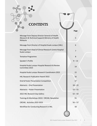 Page
Message from Deputy Director General of Health
(Research & Technical Support) Ministry of Health
Malaysia
5
Message from Director of Hospital Kuala Lumpur (HKL) 6
Message from Head of Clinical Research Centre Hospital
Kuala Lumpur
7
Tentative Programme 8
Speaker’s Profile 9 – 13
Hospital Kuala Lumpur Hospital Research & Review
Committee 2023
14
Hospital Kuala Lumpur Research Coordinators 2023 15
HKL Research Publication Award 2022 16
Oral & Poster Presentation Competition 17
Abstracts – Oral Presentation 18 – 22
Abstracts – Poster Presentation 23 – 52
2022 HKL Research Day Gallery 53 – 54
Trainings & Workshops 2023/ CRCHKL Newsletter 55
CRCHKL Activities 2022-2023 56 – 57
Workflow for Conducting Research in HKL 58
4
6th Hospital Kuala Lumpur Research Day 2023 l
 