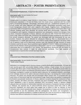 41
6th Hospital Kuala Lumpur Research Day 2023 l
–
CR5.
Disseminated Histoplasmosis, A Case from Non-endemic Locality
Intan Suriani Safie1, Nurzam Suhaila Che Hussin1
1 Kuala Lumpur Hospital
Histoplasmosis is an endemic fungal infection in United States. It caused by the environmental fungus,
Histoplasma capsulatum. A 47-year-old Malay male from Kuala Lumpur presented with five months
history of worsening dysphagia, odynophagia, intermittent fever and constitutional symptoms. He is a
chronic smoker and newly diagnosed with diabetes mellitus. Inflammatory parameters were raised.
Direct laryngoscopy showed moth eaten epiglottis with irregular fungating lesion. Histopathological
examination (HPE) of laryngeal tissue showed acute on chronic granulomatous inflammation likely fungal
infection. Budding yeasts were identified. No acid-fast bacilli were demonstrable. Tuberculosis (TB)
investigations were negatives. Histoplasma capsulatum was subsequently isolated from laryngeal tissue
culture. Computed tomography of thorax, abdomen and pelvis (CT TAP) showed the involvement of
larynx, lungs, spleen and lymph node. Intravenous (IV) amphotericin B was completed for two weeks and
the primary symptoms alleviated. The patient was discharged with oral itraconazole for one year
duration. However, the patient defaulted for subsequent follow-up. This is a disseminated form of
histoplasmosis in a middle-aged patient from non-endemic locality without significant risk factors. While
risk of exposure could not be determined, previous cases had reported the high inoculum of conidia
inhalation could be the cause. Recent published reports highlighted diabetes mellitus and smoking as risk
factors for the infection. Chronic granulomatous inflammation urged for further investigations to rule out
tuberculosis due to its endemicity in our country. The geographical distribution and risk factors for
Histoplasmosis have evolved. It might be under-reported worldwide. Thus, high suspicion of
histoplasmosis is required when considering fungal diagnoses.
CR6.
A Recurrent Case of Melioidosis from Non-endemic Locality
Intan Suriani Safie1, Nurzam Suhaila Che Hussin1
1 Kuala Lumpur Hospital
Melioidosis is an emerging tropical infectious disease caused by Burkholderia pseudomallei. A 53-year-old
male security guard with uncontrolled diabetes mellitus residing in Kuala Lumpur. He had recurrent
localized right elbow septic arthritis following history of fall at work area. Burkholderia pseudomallei was
recovered from pus culture sent following arthrotomy washout. No significant exposure could be elicited.
Radiologic investigation revealed non-liquefied splenic abscesses. He completed antibiotics accordingly.
Serial radiologic assessment for splenic abscesses showed reducing in size leaving only minimal residual
abscesses. The patient was clinically well and discharged. Fifteen months later, he presented with one
week history of intermittent high fever and productive cough. Blood culture was positive in keeping with
Burkholderia pseudomallei bacteremia. CT thorax, abdomen and pelvis showed the involvement of liver,
spleen, prostate, left kidney and bone. Treatment was given accordingly. The patient survived. This
report highlighted a case of recurrent melioidosis from non-endemic locality in Malaysia despite
adequate dose and duration of antimicrobial treatment and resolution of symptoms had been achieved.
In Malaysia, the reported rate of culture-confirmed clinical recurrence varied from 2.6% to 19%.
Recurrent melioidosis can result either from relapse due to failure to clear an infection or from
reinfection with a new B. pseudomallei strain. However, the proportion of relapse and reinfection has not
been specified to see the relatedness with the pathogenesis, risk factors and management. A
comprehensive national surveillance is needed to determine the cause of recurrence as relapse and re-
infection have different implications for disease control and clinical management.
 