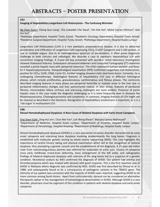42
6th Hospital Kuala Lumpur Research Day 2023 l
–
CR7.
Imaging of Hepatobiliary Langerhans Cell Histiocytosis - The Confusing Mimicker
Ng Chee Guan1, Cheng Quo Liang1, Che Zubaidah Che Daud1, Teh Kok Hoi2, Mohd Yusran Othman3, Siah
Hui Hui4
1Radiology Department, Hospital Tunku Azizah, 2Paediatric Oncology Department, Hospital Tunku Azizah,
3Paediatric Surgical Department, Hospital Tunku Azizah, 4Pathology Department, Hospital Kuala Lumpur
Langerhans Cell Histiocytosis (LCH) is a rare paediatric preponderance disease. It is due to abnormal
proliferation and infiltration of Langerhans Cells expressing CD1a, CD207 (Langerin) and S-100 protein, in
one or multiple organs. Due to its heterogeneous spectrum of presentation, it often poses diagnostic
challenge to both clinician and radiologist. We describe a case of paediatric Hepatobiliary LCH with
uncommon imaging findings. A 3-year-old boy presented with jaundice. Initial laboratory investigation
showed cholestasis features. Subsequent ultrasound abdomen and Computed Tomography (CT) abdomen
revealed a portal hepatis mass with periportal extension. The child underwent tumour excision and Roux-
En-Y Hepaticojejunostomy. Histopathological examination (HPE) confirmed Langerhans Cell Histiocytosis,
positive for CD1a, S100, CD68, Cyclin D1. Further imaging showed a lytic skull bone lesion. Currently, he is
undergoing chemotherapy. Radiological features of hepatobiliary LCH vary in different histological
phases, which include proliferative, granulomatous, xanthomatous and fibrous phases. The commonly
described imaging features in early phase are periportal band-like or nodular areas in the liver due to
periportal inflammatory changes and liver parenchymal nodule. In later phase, features of periductal
fibrosis, micronodular biliary cirrhosis and sclerosing cholangitis are more evident. Presence of portal
hepatis mass in this case made the diagnosis challenging as it is more frequently seen in diseases like
Rhadomyosarcoma, Cholangiocarcinoma and Lymphoma. In summary, imaging features of LCH might not
be classical as described in the literature. Recognition of hepatobiliary involvement is important, as it is a
‘risk organ’ in multisystem LCH.
CR8.
Ghosal Hematodiaphyseal Dysplasia: A Rare Cause of Skeletal Dysplasia with Early Onset Cytopenia
Ong Swee Gaik1, Ding Hui Jen1, Chan Mei Yan2, Loh Weng Khean3, Maizatul Jamny Mahmood4
1Department of Medicine, Hospital Kuala Lumpur, 2Department of Genetics, Hospital Kuala Lumpur,
3Department of Hematology, Hospital Ampang, 4Department of Radiology, Hospital Kuala Lumpur
Ghosal hematodiaphyseal dysplasia (GHDD) is a rare autosomal recessive disorder characterised by early
onset cytopenia and sclerosing bone dysplasia involving predominantly the long bones. Diagnosis is
established with molecular genetic testing by whole exome sequencing (WES). This case highlights the
importance of careful history taking and physical examination which led to the recognition of skeletal
dysplasia, thus prompting a genetic consult and the establishment of the diagnosis. A 21-year-old Indian
male from nonconsanguineous parents was referred for evaluation of ankle pain. History of cytopenia
since early childhood, knock-knee deformity, bony enlargement of the left ankle, and radiographic
findings of bilateral diaphyseal dysplasia with sclerosis of the long bones led to a suspicion of a genetic
condition. Mutational analysis by WES confirmed the diagnosis of GHDD. Our patient had anemia and
thrombocytopenia which was treated with danazol with good response. This is the first reported case of
GHDD in Malaysia where diagnosis was confirmed by WES. GHDD was first described by Ghosal et al. in
1988, and subsequently found to be a consequence of pathogenic variants in the TBXAS1 gene. The
ethnicity of our patient was consistent with the majority of GHDD cases reported, suggesting GHDD to be
more common among South Asians. Apart from corticosteroids, danazol can be considered an alternative
therapeutic option in the management of hematological abnormalities in GHDD. Although GHDD is a rare
disorder, physicians must be cognizant of this condition in patients with skeletal dysplasia and early-onset
cytopenia.
 
