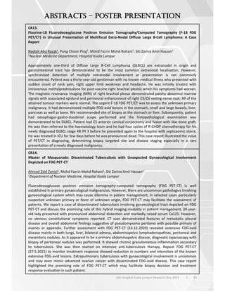 45
6th Hospital Kuala Lumpur Research Day 2023 l
–
CR13.
Fluorine-18 Fluorodeoxyglucose Positron Emission Tomography/Computed Tomography (F-18 FDG
PET/CT) in Unusual Presentation of Multifocal Extra-Nodal Diffuse Large B-Cell Lymphoma: A Case
Report
Nadiah Abd Razak1, Pung Choon Ping1, Mohd Fazrin Mohd Rohani1, Siti Zarina Amir Hassan1
1Nuclear Medicine Department, Hospital Kuala Lumpur
Approximately one-third of Diffuse Large B-Cell Lymphoma (DLBCL) are extranodal in origin and
gastrointestinal tract has demonstrated to be the most common extranodal localisation. However,
synchronised detection of multiple extranodal involvement at presentation is not commonly
encountered. Patient was a thirty-year-old gentleman with no known medical illness who presented with
sudden onset of neck pain, right upper limb weakness and headache. He was initially treated with
intravenous methylprednisolone for post-vaccine right brachial plexitis which his symptoms had worsen.
The magnetic resonance imaging (MRI) of right brachial plexus demonstrated patchy abnormal marrow
signals with associated epidural and perineural enhancement of right C5/C6 exiting nerve root. All of the
attained tumour markers were normal. The urgent F-18 FDG PET/CT was to assess the unknown primary
malignancy. It had demonstrated multiple FDG-avid lesions in the stomach, small and large bowels, liver,
pancreas as well as bone. We recommended site of biopsy as the stomach or liver. Subsequently, patient
had oesophagus-gastro-duodenal scope performed and the histopathological examination was
demonstrated to be DLBCL. Patient had C5 anterior cervical corpectomy and fusion with iliac bone graft.
He was then referred to the haematology team and he had four cycles of R-CHOP chemotherapy for his
newly diagnosed DLBCL stage 4B IPI 3 before he presented again to the hospital with septicaemic shock.
He was treated in ICU for few days before he was pronounced dead. This case report illustrated the value
of PET/CT in diagnosing, determining biopsy targeted site and disease staging especially in a rare
presentation of a newly diagnosed malignancy.
CR14.
Master of Masquerade: Disseminated Tuberculosis with Unexpected Gynaecological Involvement
Depicted on FDG PET-CT
Ahmad Zaid Zanial1, Mohd Fazrin Mohd Rohani1, Siti Zarina Amir Hassan1
1Department of Nuclear Medicine, Hospital Kuala Lumpur
Fluorodeoxyglucose positron emission tomography–computed tomography (FDG PET-CT) is well
established in primary gynaecological malignancies. However, there are uncommon pathologies involving
gynaecological system which may cause dilemma in patient management. In selected cases particularly
suspected unknown primary or fever of unknown origin, FDG PET-CT may facilitate the assessment of
patients. We report a case of disseminated tuberculosis involving gynaecological tract depicted on FDG
PET-CT and discuss the promising role of this hybrid imaging modality in patient management. 39-year-
old lady presented with pronounced abdominal distention and markedly raised serum Ca125. However,
no obvious constitutional symptoms reported. CT scan demonstrated features of metastatic pleural
disease and overall abdominal findings suggestive of pseudomyxoma peritonei with possible primary of
ovaries or appendix. Further assessment with FDG PET-CT (16.12.2020) revealed extensive FDG-avid
disease mainly in both lungs, liver, bilateral adnexa, abdominopelvic lymphadenopathies, peritoneal and
mesenteric nodules. As it appeared to be a primary abdominopelvic disease, diagnostic laparoscopy with
biopsy of peritoneal nodules was performed. It showed chronic granulomatous inflammation secondary
to tuberculosis. She was then started on intensive anti-tuberculosis therapy. Repeat FDG PET-CT
(27.5.2021) to monitor treatment response showed reduction in numbers and intensities of the known
extensive FDG-avid lesions. Extrapulmonary tuberculosis with gynaecological involvement is uncommon
and may even mimic advanced ovarian cancer with disseminated FDG-avid disease. This case report
highlighted the promising role of FDG PET-CT which may facilitate biopsy decision and treatment
response evaluation in such patient.
 