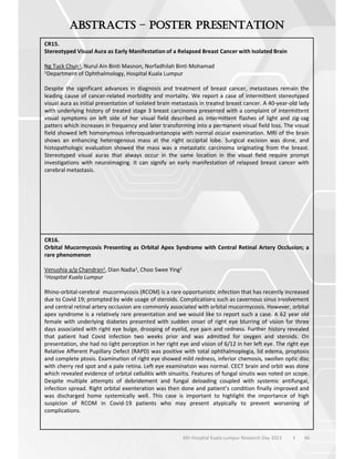 46
6th Hospital Kuala Lumpur Research Day 2023 l
–
CR15.
Stereotyped Visual Aura as Early Manifestation of a Relapsed Breast Cancer with Isolated Brain
Ng Tuck Chun1, Nurul Ain Binti Masnon, Norfadhilah Binti Mohamad
1Department of Ophthalmology, Hospital Kuala Lumpur
Despite the significant advances in diagnosis and treatment of breast cancer, metastases remain the
leading cause of cancer-related morbidity and mortality. We report a case of intermittent stereotyped
visual aura as initial presentation of isolated brain metastasis in treated breast cancer. A 40-year-old lady
with underlying history of treated stage 3 breast carcinoma presented with a complaint of intermittent
visual symptoms on left side of her visual field described as intermittent flashes of light and zig-zag
patters which increases in frequency and later transforming into a permanent visual field loss. The visual
field showed left homonymous inferoquadrantanopia with normal ocular examination. MRI of the brain
shows an enhancing heterogenous mass at the right occipital lobe. Surgical excision was done, and
histopathologic evaluation showed the mass was a metastatic carcinoma originating from the breast.
Stereotyped visual auras that always occur in the same location in the visual field require prompt
investigations with neuroimaging. It can signify an early manifestation of relapsed breast cancer with
cerebral metastasis.
CR16.
Orbital Mucormycosis Presenting as Orbital Apex Syndrome with Central Retinal Artery Occlusion; a
rare phenomenon
Venushia a/p Chandran1, Dian Nadia1, Choo Swee Ying1
1Hospital Kuala Lumpur
Rhino-orbital-cerebral mucormycosis (RCOM) is a rare opportunistic infection that has recently increased
due to Covid 19; prompted by wide usage of steroids. Complications such as cavernous sinus involvement
and central retinal artery occlusion are commonly associated with orbital mucormycosis. However, orbital
apex syndrome is a relatively rare presentation and we would like to report such a case. A 62 year old
female with underlying diabetes presented with sudden onset of right eye blurring of vision for three
days associated with right eye bulge, drooping of eyelid, eye pain and redness. Further history revealed
that patient had Covid infection two weeks prior and was admitted for oxygen and steroids. On
presentation, she had no light perception in her right eye and vision of 6/12 in her left eye. The right eye
Relative Afferent Pupillary Defect (RAPD) was positive with total ophthalmoplegia, lid edema, proptosis
and complete ptosis. Examination of right eye showed mild redness, inferior chemosis, swollen optic disc
with cherry red spot and a pale retina. Left eye examination was normal. CECT brain and orbit was done
which revealed evidence of orbital cellulitis with sinusitis. Features of fungal sinutis was noted on scope.
Despite multiple attempts of debridement and fungal deloading coupled with systemic antifungal,
infection spread. Right orbital exenteration was then done and patient’s condition finally improved and
was discharged home systemically well. This case is important to highlight the importance of high
suspicion of RCOM in Covid-19 patients who may present atypically to prevent worsening of
complications.
 