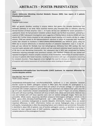 47
6th Hospital Kuala Lumpur Research Day 2023 l
–
CR17.
Vitamin Deficiencies Mimicking Inherited Metabolic Diseases (IMD): Case reports of 2 patients
following bowel resection
Ting Siew Li1
1Hospital Kuala Lumpur
IMDs are genetic disorders resulting in enzyme defects that govern the complex biochemical and
metabolic pathways in our body. Many essential vitamins play important roles as cofactors, ensuring
optimal function of these enzymes. Case 1 : A 4 years old boy was admitted for severe pneumonia in
septicaemic shock. He had persistent metabolic acidosis despite optimal fluid resuscitation, prompting a
suspicion of IMD. Subsequent investigations were suggestive of Methylmalonic Acidemia (MMA) with low
vitamin B12. Further history revealed he had undergone bowel resection at 2 months old due to midgut
volvulus. Child was started on IM Hydroxocobalamin injections to which he responded well. Molecular
studies later showed no mutations in MMUT,MMAA,MMAB,MMADHC and MMACHC genes ruling out
MMA due to enzyme deficiencies or inherited disorders of cobalamin metabolism. Case 2 : A day 44 ,
baby girl was referred for Multiple Acyl CoA Dehydrogenase Deficiency from IMD workup. She had
recurrent septic episodes with metabolic acidosis and had underwent extensive bowel resection at day 3
of life due to pan Necrotizing Enterocolitis. Her subsequent stay in NICU was complicated by feeding
intolerance requiring prolonged total parenteral nutrition. Oral riboflavin (Vitamin B2) was started and
repeated investigations showed complete resolution of the metabolites. Deficiencies of essential vitamins
can occur in patients after bowel resection, resulting in presentation with signs and symptoms concerning
for metabolic disorders. These diagnostic errors highlight the need for clinicians to maintain a high index
of suspicion with routine assessment of nutritional status when treating at risk patients.
CR18.
Camptodactyly-Arthropathy-Coxa Vara-Pericarditis (CACP) Syndrome: An important differential for
Juvenile Idiopathic Arthritis
Chan Mei Yan1, Ngu Lock Hock1
1Kuala Lumpur Hospital
Camptodactyly-Arthropathy-Coxa vara-Pericarditis(CACP) syndrome is a rare autosomal recessive
disorder caused by biallelic pathogenic variants in PRG4 gene that encodes for proteoglycan 4, a
lubricating glycoprotein present in synovial fluid and surfaces of articular cartilage. A 7-year-old boy
presented with multiple progressive joint swellings, most prominent over bilateral knee joints since the
age of 5 years. Examination showed camptodactyly of bilateral 1st and 5th fingers and all toes, bilateral
knee joint soft tissue swellings, thickened soft tissue at both ankle, elbow and wrist joints. Bilateral coxa
vara and multiple joint soft tissue opacities were seen on skeletal radiograph images. There was no
pericarditis. Whole exome sequencing identified compound heterozygous pathogenic variants in the
PRG4 gene:c.1910_1911del(p.Pro637ArgfsTer9) and c.2894_2898del (p.Thr965ArgfsTer11). CACP
syndrome is commonly misdiagnosed as Juvenile Idiopathic Arthritis(JIA), however there are several
important differences. In CACP, inflammatory markers are normal. Radiographs show a non-erosive
arthropathy. Camptodactyly is often the presenting feature and is bilateral and symmetrical. Pericarditis
is identified in about 30% of patients. Loss of function pathogenic variants, as identified in our patient,
account for most reported cases of CACP syndrome, suggesting that CACP syndrome is due to the
complete absence of the proteoglycan 4 protein.
 