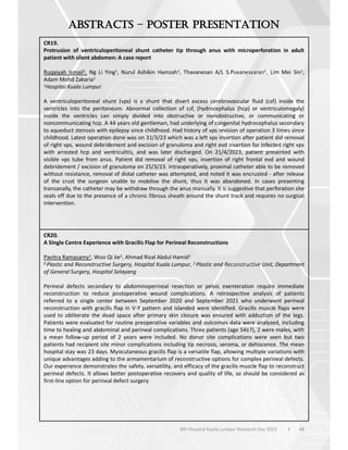 48
6th Hospital Kuala Lumpur Research Day 2023 l
–
CR19.
Protrusion of ventriculoperitoneal shunt catheter tip through anus with microperforation in adult
patient with silent abdomen: A case report
Ruqaiyah Ismail1, Ng Li Ying1, Nurul Ashikin Hamzah1, Thavanesan A/L S.Puvanesvaran1, Lim Mei Sin1,
Adam Mohd Zakaria1
1Hospital Kuala Lumpur
A ventriculoperitoneal shunt (vps) is a shunt that divert excess cerebrovascular fluid (csf) inside the
ventricles into the peritoneum. Abnormal collection of csf, (hydrocephalus (hcp) or ventriculomegaly)
inside the ventricles can simply divided into obstructive or nonobstructive, or communicating or
noncommunicating hcp. A 44 years old gentleman, had underlying of congenital hydrocephalus secondary
to aqueduct stenosis with epilepsy since childhood. Had history of vps revision of operation 3 times since
childhood. Latest operation done was on 31/3/23 which was a left vps insertion after patient did removal
of right vps, wound debridement and excision of granuloma and right evd insertion for infected right vps
with arrested hcp and ventriculitis, and was later discharged. On 21/4/2023, patient presented with
visible vps tube from anus. Patient did removal of right vps, insertion of right frontal evd and wound
debridement / excision of granuloma on 25/3/23. Intraoperatively, proximal catheter able to be removed
without resistance, removal of distal catheter was attempted, and noted it was encrusted - after release
of the crust the surgeon unable to mobilise the shunt, thus it was abandoned. In cases presenting
transanally, the catheter may be withdraw through the anus manually. It is suggestive that perforation site
seals off due to the presence of a chronic fibrous sheath around the shunt track and requires no surgical
intervention.
CR20.
A Single Centre Experience with Gracilis Flap for Perineal Reconstructions
Pavitra Ramasamy1, Woo Qi Jie1, Ahmad Rizal Abdul Hamid1
1 Plastic and Reconstructive Surgery, Hospital Kuala Lumpur, 2 Plastic and Reconstructive Unit, Department
of General Surgery, Hospital Selayang
Perineal defects secondary to abdominoperineal resection or pelvic exenteration require immediate
reconstruction to reduce postoperative wound complications. A retrospective analysis of patients
referred to a single center between September 2020 and September 2021 who underwent perineal
reconstruction with gracilis flap in V-Y pattern and islanded were identified. Gracilis muscle flaps were
used to obliterate the dead space after primary skin closure was ensured with adduction of the legs.
Patients were evaluated for routine preoperative variables and outcomes data were analyzed, including
time to healing and abdominal and perineal complications. Three patients (age 54±7), 2 were males, with
a mean follow-up period of 2 years were included. No donor site complications were seen but two
patients had recipient site minor complications including tip necrosis, seroma, or dehiscence. The mean
hospital stay was 23 days. Myocutaneous gracilis flap is a versatile flap, allowing multiple variations with
unique advantages adding to the armamentarium of reconstructive options for complex perineal defects.
Our experience demonstrates the safety, versatility, and efficacy of the gracilis muscle flap to reconstruct
perineal defects. It allows better postoperative recovery and quality of life, so should be considered as
first-line option for perineal defect surgery
 