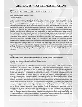 49
6th Hospital Kuala Lumpur Research Day 2023 l
–
CR21.
Hyperkalemia in Potential Deceased Donor: Do We Need a Correction?
Izzati binti Imaduddin1, Rafizanur Ramli1
1Hospital Ampang
Organ donation process required lot of effort from potential deceased donor detected until the
transplantation succeeded. One of the most critical phases is managing the donor itself which required
haemodynamical stability before going to procurement process. In comparison to other part of the world
which practice global brain death assessment, Malaysia is one of the countries that diagnosis of brain
death is made based on brain stem assessment (consencus of brain death 2003) unlike the other country.
A case of 27 years old lady diagnosed as arterial-venous malformation with spontaneous intracranial
bleeding and obstructive hydrocephalus who suspected to be brain death became an actual donor of
kidneys, liver and both corneas. All data since admission till the procurement process was collected and
reported. In this case the main focus was on potassium level management prior to brain death
assessment. Upon admission to ICU, patient developed hyperkalemia with potassium of 5.8mmol/L and
unnecessary correction with lytic cocktail was administered. The patient was persistently became
hypokalemia for the next 24 hour upon which need further potassium correction before proceed for brain
death assessment. Despite delaying in determine the brain death, the procurement process was
uneventful. The action of unnecessary correction of electrolyte effect on maintaining the donor thus
prolongs the process of organ procurement. Furthermore, the longer time taken in maintenance of organ
donor will effect on quality of organ. A new and updated guideline need to be established for brain death
consensus.
CR22.
Beauty and the Beast: Unlicensed Cosmetic Procedure Leads to Foreign Body Granuloma
Chia Jian Qin1, Moonyza Akmal Ahmad Kamil1, Subasri Armon1
1Kuala Lumpur Hospital
Foreign body granulomas are histiocytic immune reactions to encapsulate and isolate foreign substances
that couldn’t be eliminated. These can develop as a reaction to injected or implanted substances in
cosmetic procedures. We present a case of foreign body granuloma formation following an invasive
procedure. A 59-year-old healthy woman presented with multiple painless nodules on her face, one
month after undergoing a procedure at an unlicensed beauty salon. The treatment involved application of
numbing cream followed by painful needling of the face. The swellings started three days after the
procedure, and continued to enlarge gradually. Examination revealed firm, skin-colored nodules of various
sizes (2-4 cm in diameter) on the patient's forehead and cheek area. Histopathological examination
revealed the presence of granulomata consisting of epithelioid histiocytes, multinucleated giant cells, and
foreign body-type material surrounded by lymphocytes and plasma cells. Ziehl-Nielsen and fungal stains
were unremarkable. Treatment with oral prednisolone at 0.5mg/kg was initiated, resulting in significant
shrinking of nodules within one week. This patient developed foreign body granulomas as a complication
of an invasive cosmetic procedure. Other potential causes of granulomatous reactions, such as
mycobacterial or fungal infections, should also be considered. This case emphasizes the importance of
maintaining a high index of suspicion for facial nodules following cosmetic procedures and highlights the
need for oversight of beauty establishments. Patients undergoing procedures in unregulated settings are
at risk of experiencing complications that lead to disfigurement. Prompt diagnosis, early treatment, and
public awareness are essential for ensuring patient safety in the cosmetic industry
 