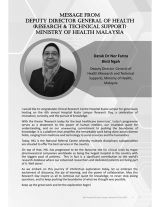 I would like to congratulate Clinical Research Centre Hospital Kuala Lumpur for generously
hosting on the 6th annual Hospital Kuala Lumpur Research Day, a celebration of
innovation, curiosity, and the pursuit of knowledge.
With the theme ‘Research today for the best healthcare tomorrow’, today’s programme
serves as a testament to the power of human intellect, our insatiable quest for
understanding, and on our unwavering commitment to pushing the boundaries of
knowledge. It is a platform that amplifies the remarkable work being done across diverse
fields, ranging from medicine and technology to social sciences and the humanities.
Today, HKL is the National Referral Centre whereby multiple disciplinary subspecialities
are situated to offer the best services in the country.
On top of that, HKL has progressed to be the favourite site for clinical trials by major
pharmaceutical companies worldwide as being the largest hospital in the country with
the biggest pool of patients. This in fact is a significant contribution to the world’s
research database where our esteemed researchers and dedicated patients are being part
of it. Well done!
As we embark on this journey of intellectual exploration today, let us embrace the
excitement of discovery, the joy of learning, and the power of collaboration. May this
Research Day inspire us all to continue our quest for knowledge, to never stop asking
questions, and to keep pushing the boundaries of what we thought was possible.
Keep up the great work and let the exploration begin!
Datuk Dr Nor Fariza
Binti Ngah
Deputy Director-General of
Health (Research and Technical
Support), Ministry of Health,
Malaysia
5
6th Hospital Kuala Lumpur Research Day 2023 l
 