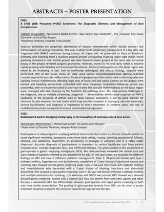 51
6th Hospital Kuala Lumpur Research Day 2023 l
–
CR25.
A Child With Presumed PHACE Syndrome: The Diagnostic Dilemma and Management of Oral
Complications
Habibah Jamaluddin1, Nurulnazra Mohd Areffin1, Raja Zarina Raja Shahardin1, Che Zubaidah Che Daud,
Ganeshwara Durai Raja Lingam
1Paediatric Dentistry, Hospital Tunku Azizah
Vascular anomalies are congenital aberrancies of vascular development which include tumours and
malformations of varying complexity. This case is about multi-disciplinary management of a boy who was
diagnosed with PHACE syndrome during infancy. At 1-year old, he presented to Dept of Paediatric
Dentistry with bleeding from a localized gingival growth surrounding erupting upper right molar, which
gradually increased in size. Similar growth was later found on lower gingiva at the same side. Excisional
biopsy of the gingiva revealed pyogenic granuloma. However, lesions in the oral cavity noted to become
rapidly growing with bleeding and functional disturbance. Similarly hemangioma on the facial region was
noted to be increasing in size. Due to conflicting radiological and clinical findings, biopsies were
performed. HPE of soft tissue lesion on scalp using special immunohistochemical staining reported
complex segmental vascular malformation. Cerebral angiogram was then performed, confirming extensive
capillary venous malformation affecting large area of facial and oral cavity. Lesions on the gingiva were
excised and bleeding successfully controlled with local measures. Immediate follow-up period was
uneventful, with no recurrence noted at one-year review The vascular malformations on the facial region
were managed with laser therapy by the Paediatric Dermatology team. This case possess challenges in
the diagnosis, due to multiple co-existing congenital abnormalities which raised suspicion of PHACE
syndrome. In the presence of diffuse area of facial vascular anomalies, it will be good practice for
clinicians to also examine the oral cavity which may possibly involved. In managing vascular anomalies,
correct classification and diagnosis is imperative to direct treatment. In complex cases, the role of
multidisciplinary team is essential to ensure coordinated management.
CR26.
Radiolabeled Gastric Emptying Scintigraphy in the Evaluation of Gastroparesis: A Case Series
Mohd Fazrin Mohd Rohani1, Ahmad Zaid Zanial1, Siti Zarina Amir Hassan1
1Department of Nuclear Medicine, Hospital Kuala Lumpur
Gastroparesis or delayed gastric emptying without mechanical obstruction is a chronic disorder which can
cause significant morbidity. Symptoms varies from early satiety, nausea, vomiting, postprandial fullness,
bloating, and abdominal discomfort. Its prevalence in Malaysia is unknown and it is often under
diagnosed. Accurate diagnosis of gastroparesis is important to reduce healthcare cost from patient
hospitalization, multiple diagnostic tests, and ineffective therapy. The gold standard in the assessment of
gastroparesis is gastric emptying scintigraphy (GES). We retrospectively reviewed the clinical data and
scan findings of patients referred to our department for GES. In this case series, we illustrate the different
findings on GES and how it influence patient’s management. Case 1: 32-year-old female with type I
diabetes mellitus, hypertension and dyslipidemia, complained of 1-year history of persistent nausea and
vomiting. GES showed normal gastric emptying study. Case 2: 68-year-old female with diabetes mellitus
and hyperlipidemia who presented with a 2-year history of bloating, heartburn and abdominal
discomfort. GES showed a rapid gastric emptying. Case 3: 26-year-old female with type I diabetes mellitus
and multiple admissions for vomiting. U/S abdomen and OGDS was normal. GES showed very severely
delayed gastric emptying. Patient with a normal GES may not benefit from prokinetic agents and other
therapy is advocated. GES can differentiate between gastroparesis and rapid gastric emptying as both
may have similar presentation. The grading of gastroparesis severity from GES can be used to assess
treatment response and point the clinicians towards the appropriate therapy.
 
