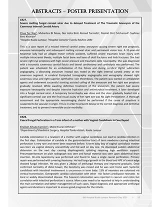 52
6th Hospital Kuala Lumpur Research Day 2023 l
–
CR27.
Severe melting fungal corneal ulcer due to delayed Treatment of The Traumatic Aneurysm of the
Cavernous Internal Carotid Artery
Chua Ter Wei1, Muharliza Bt Musa, Nor Azita Binti Ahmad Tarmidzi1, Rosilah Binti Mohamad1, Syafinaz
Binti Khialdin2
1Hospital Kuala Lumpur, 2Hospital Canselor Tuanku Muhriz UKM
This is a case report of a missed internal carotid artery aneurysm causing severe right eye proptosis,
exposure keratopathy and subsequent melting corneal ulcer and permanent vision loss. A 31-year-old
Myanmar lady had an alleged motor vehicle accident, suffered severe traumatic brain injury with
multiple intracranial bleeds, multiple facial bone and base of skull fractures and limb fractures. She had
severe right eye proptosis with high ocular pressure and traumatic optic neuropathy. She was diagnosed
with a traumatic cavernous carotid fistula and lateral canthotomy and cantholysis was performed. The
patient was scheduled for an embolization of the fistula and during cerebral digital subtraction
angiography, a dissecting aneurysm instead was noted at the right internal carotid artery at the
cavernous segment. A cerebral Computed tomography angiography and venography showed right
cavernous sinus and right superior ophthalmic vein thrombosis. The patient was started on antiplatelet
agents and underwent successful stenting assisted coiling of the aneurysm and her right eye proptosis
gradually resolved. While awaiting definitive treatment of the aneurysm, the patient had severe
exposure keratopathy and despite intensive hydration and antimicrobial treatment, it later developed
into a fungal corneal ulcer. A temporary tarsorrhaphy was done and the ulcer gradually healed into a
significant corneal scar and the final visual acuity of her right eye was No Light Perceptionn. A thorough
assessment and the appropriate neuroimaging should be performed if the cause of proptosis is
suspected to be vascular in origin. This is in order to prevent delays to the correct diagnosis and definitive
treatment, and to prevent irreversible ocular morbidity.
CR28.
Caecal Fungal Perforation in a Term Infant of a mother with Vaginal Candidiasis: A Case Report
Khalilah Alhuda Kamilen1, Mohd Yusran Othman1
1Department of Paediatric Surgery, Hospital Tunku Azizah, Kuala Lumpur
Candida colonization in a newborn of a mother with vaginal candidiasis can lead to candida-infection in
the first days. Colonization of candida in the gastrointestinal tract of term newborns causing intestinal
perforation is very rare and never been reported before. A term baby boy of vaginal candidiasis mother
was born via vaginal delivery uneventfully and fed well on day one. He developed sudden abdominal
distension on the next day causing diaphragmatic splinting requiring high ventilator support.
Pneumoperitoneum on plain radiograph was seen and faecal material was seen upon abdominal drain
insertion. On-site laparotomy was performed and found to have a single caecal perforation. Primary
repair was performed with covering ileostomy. He had fungal growth in the blood and HPE of caecal edge
showed fungal infection. He was given a 28days of antifungal therapy and improved gradually. Once
confirmed normality of distal bowel, the ileostomy was closed and he was sent home well. Systemic
candidiasis with intestinal involvement is uncommon in term baby. 15% of neonates are colonised via
vertical transmission. Overgrowth candida colonisation with other risk factors predispose neonates to
local or widely disseminated disease. The heaviest colonisation was reported in caecum and colon but
correlation with intestinal perforation is scarce. More cases need to be reported to help in understanding
the main correlation and better management of such cases. Rapid diagnosis and appropriate antifungal
agents and duration is important to ensure good prognosis for the infants.
 