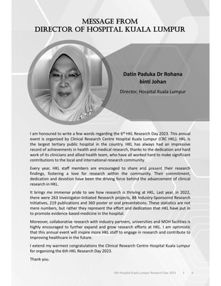 I am honoured to write a few words regarding the 6th HKL Research Day 2023. This annual
event is organized by Clinical Research Centre Hospital Kuala Lumpur (CRC HKL). HKL is
the largest tertiary public hospital in the country. HKL has always had an impressive
record of achievements in health and medical research, thanks to the dedication and hard
work of its clinicians and allied health team, who have all worked hard to make significant
contributions to the local and international research community.
Every year, HKL staff members are encouraged to share and present their research
findings, fostering a love for research within the community. Their commitment,
dedication and devotion have been the driving force behind the advancement of clinical
research in HKL.
It brings me immense pride to see how research is thriving at HKL. Last year, in 2022,
there were 263 Investigator-Initiated Research projects, 88 Industry-Sponsored Research
Initiatives, 219 publications and 360 poster or oral presentations. These statistics are not
mere numbers, but rather they represent the effort and dedication that HKL have put in
to promote evidence-based medicine in the hospital.
Moreover, collaborative research with industry partners, universities and MOH facilities is
highly encouraged to further expand and grow research efforts at HKL. I am optimistic
that this annual event will inspire more HKL staff to engage in research and contribute to
improving healthcare in the future.
I extend my warmest congratulations the Clinical Research Centre Hospital Kuala Lumpur
for organizing the 6th HKL Research Day 2023.
Thank you.
Datin Paduka Dr Rohana
binti Johan
Director, Hospital Kuala Lumpur
6
6th Hospital Kuala Lumpur Research Day 2023 l
 