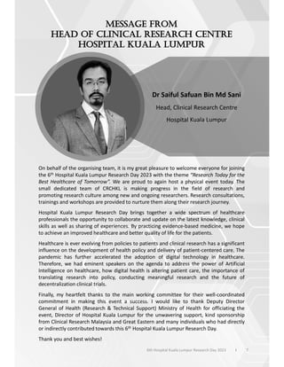 On behalf of the organising team, it is my great pleasure to welcome everyone for joining
the 6th Hospital Kuala Lumpur Research Day 2023 with the theme “Research Today for the
Best Healthcare of Tomorrow”. We are proud to again host a physical event today. The
small dedicated team of CRCHKL is making progress in the field of research and
promoting research culture among new and ongoing researchers. Research consultations,
trainings and workshops are provided to nurture them along their research journey.
Hospital Kuala Lumpur Research Day brings together a wide spectrum of healthcare
professionals the opportunity to collaborate and update on the latest knowledge, clinical
skills as well as sharing of experiences. By practicing evidence-based medicine, we hope
to achieve an improved healthcare and better quality of life for the patients.
Healthcare is ever evolving from policies to patients and clinical research has a significant
influence on the development of health policy and delivery of patient-centered care. The
pandemic has further accelerated the adoption of digital technology in healthcare.
Therefore, we had eminent speakers on the agenda to address the power of Artificial
Intelligence on healthcare, how digital health is altering patient care, the importance of
translating research into policy, conducting meaningful research and the future of
decentralization clinical trials.
Finally, my heartfelt thanks to the main working committee for their well-coordinated
commitment in making this event a success. I would like to thank Deputy Director
General of Health (Research & Technical Support) Ministry of Health for officiating the
event, Director of Hospital Kuala Lumpur for the unwavering support, kind sponsorship
from Clinical Research Malaysia and Great Eastern and many individuals who had directly
or indirectly contributed towards this 6th Hospital Kuala Lumpur Research Day.
Thank you and best wishes!
Dr Saiful Safuan Bin Md Sani
Head, Clinical Research Centre
Hospital Kuala Lumpur
7
6th Hospital Kuala Lumpur Research Day 2023 l
 