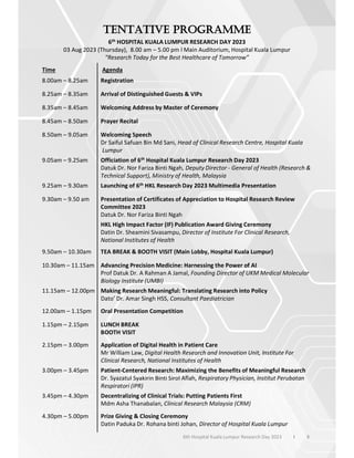 6th HOSPITAL KUALA LUMPUR RESEARCH DAY 2023
03 Aug 2023 (Thursday), 8.00 am – 5.00 pm l Main Auditorium, Hospital Kuala Lumpur
“Research Today for the Best Healthcare of Tomorrow”
Time Agenda
8.00am – 8.25am Registration
8.25am – 8.35am Arrival of Distinguished Guests & VIPs
8.35am – 8.45am Welcoming Address by Master of Ceremony
8.45am – 8.50am Prayer Recital
8.50am – 9.05am Welcoming Speech
Dr Saiful Safuan Bin Md Sani, Head of Clinical Research Centre, Hospital Kuala
Lumpur
9.05am – 9.25am Officiation of 6th Hospital Kuala Lumpur Research Day 2023
Datuk Dr. Nor Fariza Binti Ngah, Deputy Director - General of Health (Research &
Technical Support), Ministry of Health, Malaysia
9.25am – 9.30am Launching of 6th HKL Research Day 2023 Multimedia Presentation
9.30am – 9.50 am Presentation of Certificates of Appreciation to Hospital Research Review
Committee 2023
Datuk Dr. Nor Fariza Binti Ngah
HKL High Impact Factor (IF) Publication Award Giving Ceremony
Datin Dr. Sheamini Sivasampu, Director of Institute For Clinical Research,
National Institutes of Health
9.50am – 10.30am TEA BREAK & BOOTH VISIT (Main Lobby, Hospital Kuala Lumpur)
10.30am – 11.15am Advancing Precision Medicine: Harnessing the Power of AI
Prof Datuk Dr. A Rahman A Jamal, Founding Director of UKM Medical Molecular
Biology Institute (UMBI)
11.15am – 12.00pm Making Research Meaningful: Translating Research into Policy
Dato’ Dr. Amar Singh HSS, Consultant Paediatrician
12.00am – 1.15pm Oral Presentation Competition
1.15pm – 2.15pm LUNCH BREAK
BOOTH VISIT
2.15pm – 3.00pm Application of Digital Health in Patient Care
Mr William Law, Digital Health Research and Innovation Unit, Institute For
Clinical Research, National Institutes of Health
3.00pm – 3.45pm Patient-Centered Research: Maximizing the Benefits of Meaningful Research
Dr. Syazatul Syakirin Binti Sirol Aflah, Respiratory Physician, Institut Perubatan
Respiratori (IPR)
3.45pm – 4.30pm Decentralizing of Clinical Trials: Putting Patients First
Mdm Asha Thanabalan, Clinical Research Malaysia (CRM)
4.30pm – 5.00pm Prize Giving & Closing Ceremony
Datin Paduka Dr. Rohana binti Johan, Director of Hospital Kuala Lumpur
6th Hospital Kuala Lumpur Research Day 2023 l 8
 