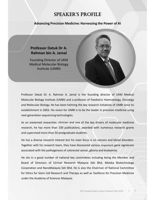 Advancing Precision Medicine: Harnessing the Power of AI
Professor Datuk Dr. A. Rahman A. Jamal is the founding director of UKM Medical
Molecular Biology Institute (UMBI) and a professor of Paediatric Haematology, Oncology
and Molecular Biology. He has been helming the key research initiatives of UMBI since its
establishment in 2003. His vision for UMBI is to be the leader in precision medicine using
next generation sequencing technologies.
As an esteemed researcher, clinician and one of the key drivers of molecular medicine
research, he has more than 100 publications, awarded with numerous research grants
and supervised more than 50 postgraduate students.
He has a diverse research interest but his main focus is on cancers and blood disorders.
Together with his research team, they have discovered various important gene signatures
associated with the pathogenesis of colorectal cancer, glioma and leukaemia.
He sits in a good number of national key committees including being the Member and
Board of Directors of Clinical Research Malaysia Sdn Bhd, Melaka Biotechnology
Corporation and NanoMalaysia Sdn Bhd. He is also the Chairman of National Committee
for Ethics for Stem Cell Research and Therapy as well as Taskforce for Precision Medicine
under the Academy of Sciences Malaysia.
Professor Datuk Dr A.
Rahman bin A. Jamal
Founding Director of UKM
Medical Molecular Biology
Institute (UMBI)
9
6th Hospital Kuala Lumpur Research Day 2023 l
 