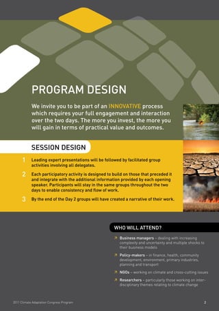 pRogRam deSign
            We invite you to be part of an innovative process
            which requires your full engagement and interaction
            over the two days. the more you invest, the more you
            will gain in terms of practical value and outcomes.


            SeSSion deSign
      1     leading expert presentations will be followed by facilitated group
            activities involving all delegates.

      2     each participatory activity is designed to build on those that preceded it
            and integrate with the additional information provided by each opening
            speaker. participants will stay in the same groups throughout the two
            days to enable consistency and flow of work.

      3     By the end of the day 2 groups will have created a narrative of their work.




                                                       Who Will attend?
                                                        Business managers – dealing with increasing
                                                       	
                                                        complexity and uncertainty and multiple shocks to
                                                        their business models

                                                        policy-makers – in finance, health, community
                                                       	
                                                        development, environment, primary industries,
                                                        planning and transport

                                                        ngos – working on climate and cross-cutting issues
                                                       	

                                                        Researchers – particularly those working on inter-
                                                       	
                                                        disciplinary themes relating to climate change



2011 Climate Adaptation Congress Program                                                                 2
 