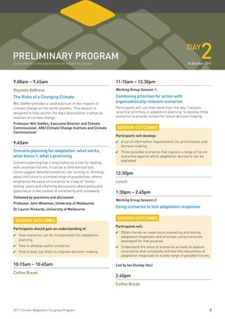 pReliminaRY pRogRam
Some details in the agenda may be subject to change
                                                                                                              daY
                                                                                                                       2
                                                                                                              14 october 2011




9:00am – 9.45am                                                11:15am – 12:30pm
Keynote address                                                Working group Session 1:

the Risks of a Changing Climate                                Combining priorities for action with
Will Steffen provides a candid picture of the impacts of
                                                               organisationally-relevant scenarios
climate change on the earth systems. This session is           Participants will use their work from the day 1 session
designed to help anchor the day’s discussions in physical      ‘practical priorities in adaptation planning’ to develop three
realities of climate change.                                   scenarios to provide context for future decision making.

professor Will Steffen, executive director and Climate
Commissioner, anu Climate Change institute and Climate          SESSION OUTCOMES
Commissioner
                                                               participants will develop:

9:45am                                                         ✔	 list of information requirements for prioritisation and
                                                                 A
                                                                  decision making
Scenario planning for adaptation: what works,                  ✔	Three possible scenarios that capture a range of future
what doesn’t, what’s promising                                    outcomes against which adaptation decisions can be
                                                                  evaluated
Scenario planning has a long history as a tool for dealing
with uncertain futures. It can be a controversial tool.
Some suggest detailed scenarios risk ‘locking-in’ thinking     12:30pm
about the future to a limited range of possibilities; others
emphasise the value of scenarios as a way of ‘stress-          lunch
testing’ plans and informing discussions about policy and
governance in the context of uncertainty and complexity.       1:30pm – 2:45pm
followed by questions and discussion
                                                               Working group Session 2:
professor John Wiseman, university of melbourne
                                                               using scenarios to test adaptation responses
dr lauren Rickards, university of melbourne

                                                                SESSION OUTCOMES
 SESSION OUTCOMES
                                                               participants will:
participants should gain an understanding of:
                                                               ✔	Obtain hands-on experience evaluating and testing
✔	How scenarios can be incorporated into adaptation               adaptation responses and priorities using scenarios
   planning                                                       developed for that purpose
✔	How to develop useful scenarios                              ✔	Understand the value of scenarios as tools to explore
✔	How to best use them to improve decision-making                 uncertainty and complexity and test the robustness of
                                                                  adaptation responses to a wide range of possible futures

10:15am – 10:45am                                              led by ian dunlop (tbc)

Coffee Break
                                                               2:45pm
                                                               Coffee Break




2011 Climate Adaptation Congress Program                                                                                        5
 