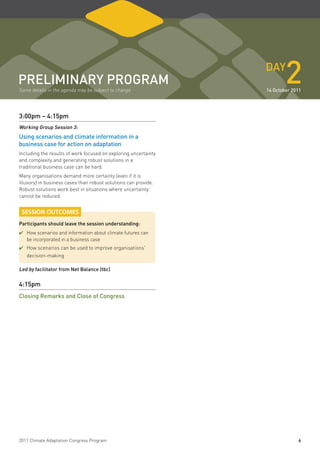 pReliminaRY pRogRam
Some details in the agenda may be subject to change
                                                                 daY
                                                                         2
                                                                 14 october 2011




3:00pm – 4:15pm
Working group Session 3:
using scenarios and climate information in a
business case for action on adaptation
Including the results of work focused on exploring uncertainty
and complexity and generating robust solutions in a
traditional business case can be hard.
Many organisations demand more certainty (even if it is
illusory) in business cases than robust solutions can provide.
Robust solutions work best in situations where uncertainty
cannot be reduced.


 SESSION OUTCOMES
participants should leave the session understanding:
✔	How scenarios and information about climate futures can
   be incorporated in a business case
✔	How scenarios can be used to improve organisations'
   decision-making

led by facilitator from net Balance (tbc)

4:15pm
Closing Remarks and Close of Congress




2011 Climate Adaptation Congress Program                                      6
 