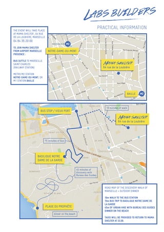 PRACTICAL INFORMATION
BUS STOP / VIEUX PORT
PLAGE DU PROPHÈTE
Mama shelter
64 rue de la Loubière
BASILIQUE NOTRE
DAME DE LA GARDE
15 minutes of bus
45 minutes of
discovery with
Bureau des Guides
dinner on the beach
10 minutes of walk
THE EVENT WILL TAKE PLACE
AT MAMA SHELTER , 64 RUE
DE LA LOUBIERE, MARSEILLE
04 84 35 20 00
TO JOIN MAMA SHELTER
FROM AIRPORT MARSEILLE
PROVENCE :
BUS SUTTLE TO MARSEILLE
SAINT CHARLES
(RAILWAY STATION)
METRO M2 STATION
NOTRE-DAME-DU-MONT, OR
M1 STATION BAILLE
ROAD MAP OF THE DISCOVERY WALK OF
MARSEILLE + OUTDOOR DINNER
10m WALK TO THE BUS STATION
15m BUS TRIP TO BASILIQUE NOTRE DAME DE
LA GARDE
45m OF URBAN HIKE WITH BUREAU DES GUIDES
DINNER ON THE BEACH
TAXIS WILL BE PROVIDED TO RETURN TO MAMA
SHELTER AT 22:30.
Mama shelter
64 rue de la Loubière
NOTRE-DAME-DU-MONT
M2
BAILLE M2
 