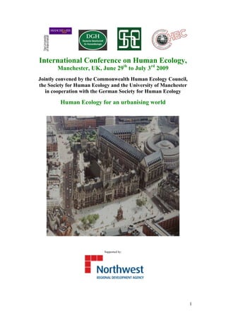International Conference on Human Ecology,
       Manchester, UK, June 29th to July 3rd 2009
Jointly convened by the Commonwealth Human Ecology Council,
the Society for Human Ecology and the University of Manchester
   in cooperation with the German Society for Human Ecology

         Human Ecology for an urbanising world




                           Supported by:




                                                                 1
 