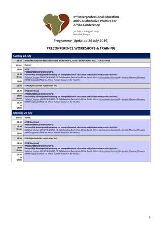 1
Programme (Updated 24 July 2019)
PRECONFERENCE WORKSHOPS & TRAINING
Sunday 28 July
08:30 REGISTRATION FOR PRECONFERENCE WORKSHOP 1, AMREF CONFERENCE HALL. TEA & COFFEE
Venue Room 1
09:00 #PC1
PRECONFERENCE WORKSHOP 1:
Partnership development workshop for interprofessional education and collaborative practice in Africa
Stefanus Snyman (AfrIPEN & WHO-FIC Collaborating Centre for Africa, South Africa), James Avoka Asamani & Annette Mwansa Nkowane
(WHO Regional Office for Africa: Human Resources for Health)
10:30
Break
11:00
12:30 LUNCH (included in registration fee)
13:30 #PC1 (Continue)
PRECONFERENCE WORKSHOP 1:
Partnership development workshop for interprofessional education and collaborative practice in Africa
Stefanus Snyman (AfrIPEN & WHO-FIC Collaborating Centre for Africa, South Africa), James Avoka Asamani & Annette Mwansa Nkowane
(WHO Regional Office for Africa: Human Resources for Health)
15:00
Break
15:30
to
17:00
Monday 29 July
Venue Room 1
08:30 #PC1 (Continue)
PRECONFERENCE WORKSHOP 1:
Partnership development workshop for interprofessional education and collaborative practice in Africa
Stefanus Snyman (AfrIPEN & WHO-FIC Collaborating Centre for Africa, South Africa), James Avoka Asamani & Annette Mwansa Nkowane
(WHO Regional Office for Africa: Human Resources for Health)
10:30
Break
11:00
12:30 LUNCH (included in registration fee)
13:30 #PC1 (Continue)
PRECONFERENCE WORKSHOP 1:
Partnership development workshop for interprofessional education and collaborative practice in Africa
Stefanus Snyman (AfrIPEN & WHO-FIC Collaborating Centre for Africa, South Africa), James Avoka Asamani & Annette Mwansa Nkowane
(WHO Regional Office for Africa: Human Resources for Health)
15:00
Break
15:30
to
17:00
 