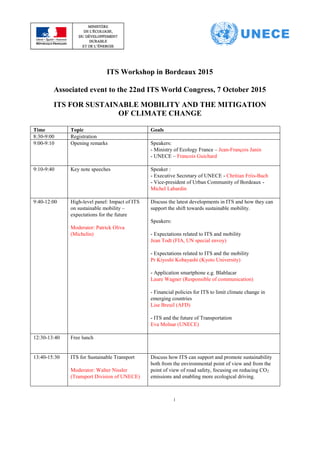1
ITS Workshop in Bordeaux 2015
Associated event to the 22nd ITS World Congress, 7 October 2015
ITS FOR SUSTAINABLE MOBILITY AND THE MITIGATION
OF CLIMATE CHANGE
Time Topic Goals
8:30-9:00 Registration
9:00-9:10 Opening remarks Speakers:
- Ministry of Ecology France – Jean-François Janin
- UNECE – Francois Guichard
9:10-9:40 Key note speeches Speaker :
- Executive Secretary of UNECE - Chritian Friis-Bach
- Vice-president of Urban Community of Bordeaux -
Michel Labardin
9:40-12:00 High-level panel: Impact of ITS
on sustainable mobility –
expectations for the future
Moderator: Patrick Oliva
(Michelin)
Discuss the latest developments in ITS and how they can
support the shift towards sustainable mobility.
Speakers:
- Expectations related to ITS and mobility
Jean Todt (FIA, UN special envoy)
- Expectations related to ITS and the mobility
Pr Kiyoshi Kobayashi (Kyoto University)
- Application smartphone e.g. Blablacar
Laure Wagner (Responsible of communication)
- Financial policies for ITS to limit climate change in
emerging countries
Lise Breuil (AFD)
- ITS and the future of Transportation
Eva Molnar (UNECE)
12:30-13:40 Free lunch
13:40-15:30 ITS for Sustainable Transport
Moderator: Walter Nissler
(Transport Division of UNECE)
Discuss how ITS can support and promote sustainability
both from the environmental point of view and from the
point of view of road safety, focusing on reducing CO2
emissions and enabling more ecological driving.
 