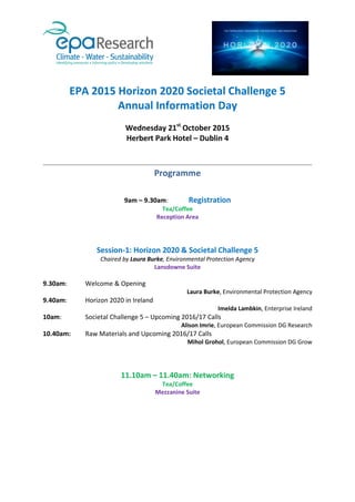 EPA 2015 Horizon 2020 Societal Challenge 5
Annual Information Day
Wednesday 21st
October 2015
Herbert Park Hotel – Dublin 4
Programme
9am – 9.30am: Registration
Tea/Coffee
Reception Area
Session-1: Horizon 2020 & Societal Challenge 5
Chaired by Laura Burke, Environmental Protection Agency
Lansdowne Suite
9.30am: Welcome & Opening
Laura Burke, Environmental Protection Agency
9.40am: Horizon 2020 in Ireland
Imelda Lambkin, Enterprise Ireland
10am: Societal Challenge 5 – Upcoming 2016/17 Calls
Alison Imrie, European Commission DG Research
10.40am: Raw Materials and Upcoming 2016/17 Calls
Mihol Grohol, European Commission DG Grow
11.10am – 11.40am: Networking
Tea/Coffee
Mezzanine Suite
 