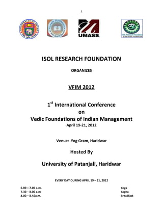 1




                   ISOL RESEARCH FOUNDATION
                                  ORGANIZES



                                 VFIM 2012


              1st International Conference
                            on
       Vedic Foundations of Indian Management
                               April 19-21, 2012


                         Venue: Yog Gram, Haridwar

                                  Hosted By

                   University of Patanjali, Haridwar

                        EVERY DAY DURING APRIL 19 – 21, 2012

6.00 – 7.00 a.m.                                               Yoga
7.30 – 8.00 a.m                                                Yagna
8.00 – 8.45a.m.                                                Breakfast
 