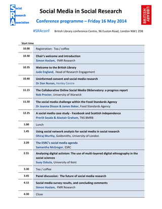 Social Media in Social Research
Conference programme – Friday 16 May 2014
#SRAconf British Library conference Centre, 96 Euston Road, London NW1 2DB
Start time
10.00 Registration: Tea / coffee
10.30 Chair’s welcome and introduction
Simon Haslam, FMR Research
10.35 Welcome to the British Library
Jude England, Head of Research Engagement
10.40 Uninformed consent and social media research
Dr Dan Nunan, Henley Centre
11.15 The Collaborative Online Social Media ObServatory: a progress report
Rob Procter, University of Warwick
11.50 The social media challenge within the Food Standards Agency
Dr Joanna Disson & James Baker, Food Standards Agency
12.25 A social media case study - Facebook and Scottish independence
Preriit Souda & Alastair Graham, TNS BMRB
1.00 Lunch
1.45 Using social network analysis for social media in social research
Dhiraj Murthy, Goldsmiths, University of London
2.20 The ESRC’s social media agenda
Samantha McGregor, ESRC
2.55 Analysing digital activism: The use of multi-layered digital ethnography in the
social sciences
Suay Ozkula, University of Kent
3.30 Tea / coffee
3.45 Panel discussion: The future of social media research
4.15 Social media survey results, and concluding comments
Simon Haslam, FMR Research
4.30 Close
 